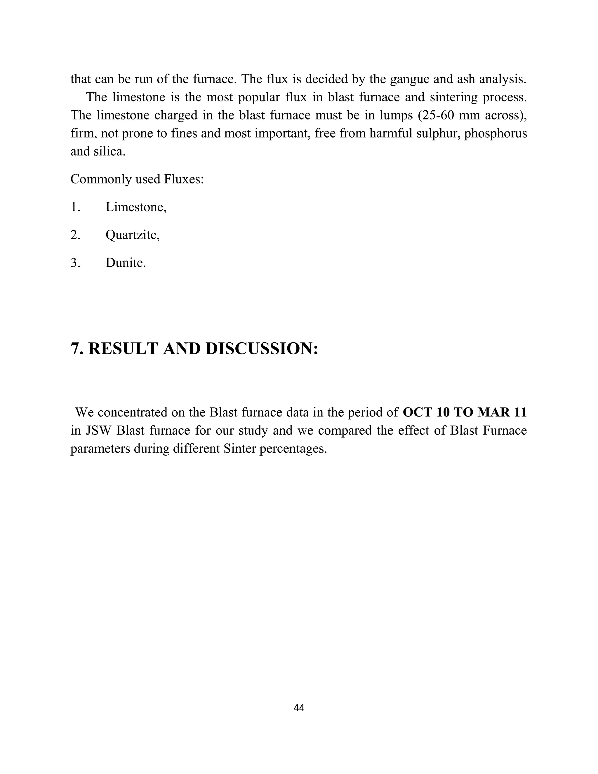 that can be run of the furnace. The flux is decided by the gangue and ash analysis.
The limestone is the most popular flux in blast furnace and sintering process.
The limestone charged in the blast furnace must be in lumps (25-60 mm across),
firm, not prone to fines and most important, free from harmful sulphur, phosphorus
and silica.
Commonly used Fluxes:
1. Limestone,
2. Quartzite,
3. Dunite.
7. RESULT AND DISCUSSION:
We concentrated on the Blast furnace data in the period of OCT 10 TO MAR 11
in JSW Blast furnace for our study and we compared the effect of Blast Furnace
parameters during different Sinter percentages.
44
 