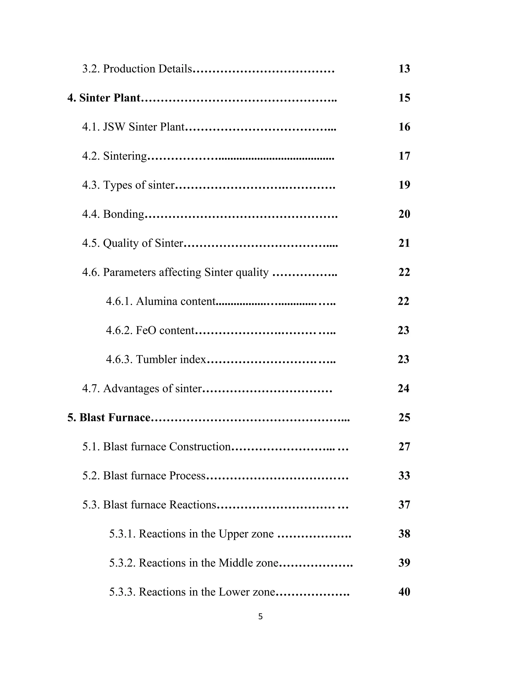3.2. Production Details……………………………… 13
4. Sinter Plant………………………………………….. 15
4.1. JSW Sinter Plant………………………………... 16
4.2. Sintering………………....................................... 17
4.3. Types of sinter……………………….…………. 19
4.4. Bonding…………………………………………. 20
4.5. Quality of Sinter……………………………….... 21
4.6. Parameters affecting Sinter quality …………….. 22
4.6.1. Alumina content.................….............….. 22
4.6.2. FeO content………………….………….. 23
4.6.3. Tumbler index……………………….….. 23
4.7. Advantages of sinter…………………………… 24
5. Blast Furnace…………………………………………... 25
5.1. Blast furnace Construction……………………... … 27
5.2. Blast furnace Process……………………………… 33
5.3. Blast furnace Reactions…………………………… 37
5.3.1. Reactions in the Upper zone ………………. 38
5.3.2. Reactions in the Middle zone………………. 39
5.3.3. Reactions in the Lower zone………………. 40
5
 