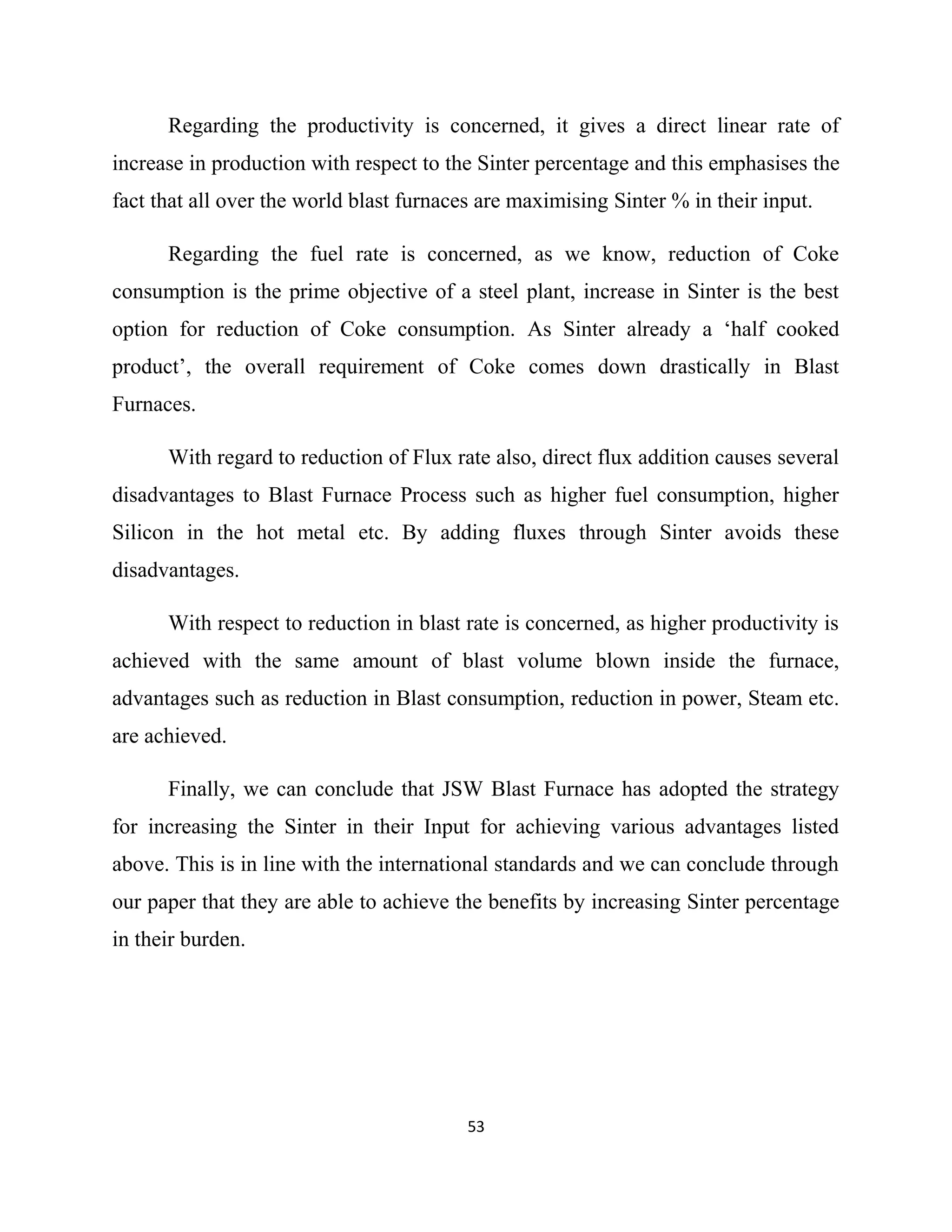 Regarding the productivity is concerned, it gives a direct linear rate of
increase in production with respect to the Sinter percentage and this emphasises the
fact that all over the world blast furnaces are maximising Sinter % in their input.
Regarding the fuel rate is concerned, as we know, reduction of Coke
consumption is the prime objective of a steel plant, increase in Sinter is the best
option for reduction of Coke consumption. As Sinter already a ‘half cooked
product’, the overall requirement of Coke comes down drastically in Blast
Furnaces.
With regard to reduction of Flux rate also, direct flux addition causes several
disadvantages to Blast Furnace Process such as higher fuel consumption, higher
Silicon in the hot metal etc. By adding fluxes through Sinter avoids these
disadvantages.
With respect to reduction in blast rate is concerned, as higher productivity is
achieved with the same amount of blast volume blown inside the furnace,
advantages such as reduction in Blast consumption, reduction in power, Steam etc.
are achieved.
Finally, we can conclude that JSW Blast Furnace has adopted the strategy
for increasing the Sinter in their Input for achieving various advantages listed
above. This is in line with the international standards and we can conclude through
our paper that they are able to achieve the benefits by increasing Sinter percentage
in their burden.
53
 