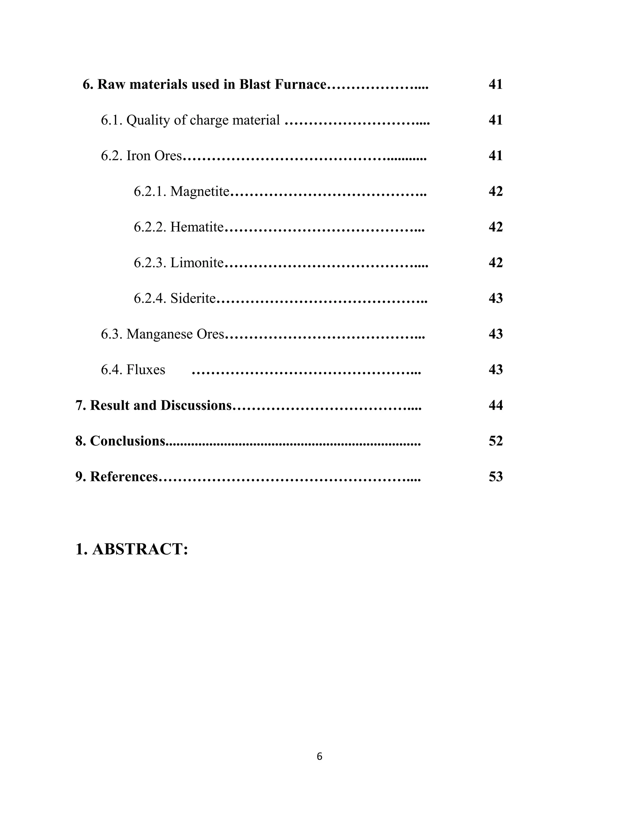 6. Raw materials used in Blast Furnace……………….... 41
6.1. Quality of charge material ……………………….... 41
6.2. Iron Ores……………………………………........... 41
6.2.1. Magnetite………………………………….. 42
6.2.2. Hematite…………………………………... 42
6.2.3. Limonite………………………………….... 42
6.2.4. Siderite…………………………………….. 43
6.3. Manganese Ores…………………………………... 43
6.4. Fluxes ………………………………………... 43
7. Result and Discussions……………………………….... 44
8. Conclusions...................................................................... 52
9. References…………………………………………….... 53
1. ABSTRACT:
6
 