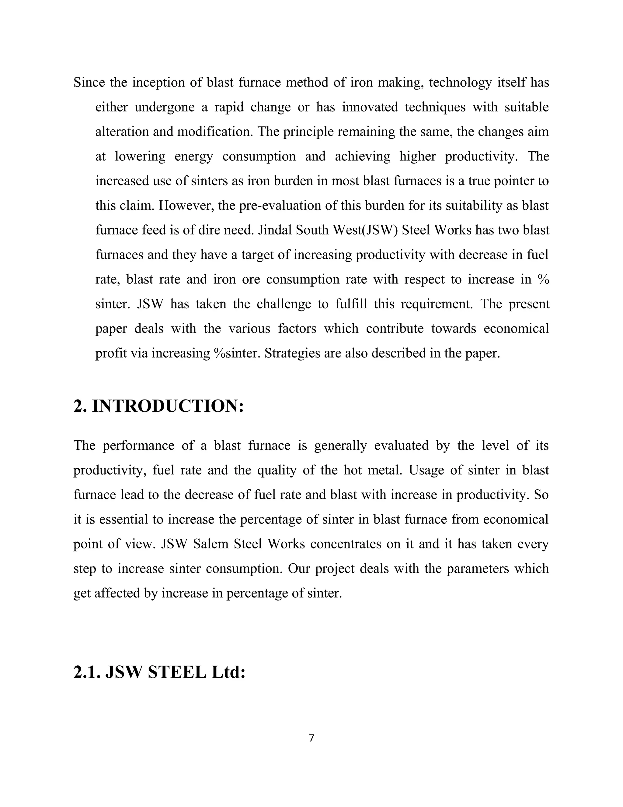 Since the inception of blast furnace method of iron making, technology itself has
either undergone a rapid change or has innovated techniques with suitable
alteration and modification. The principle remaining the same, the changes aim
at lowering energy consumption and achieving higher productivity. The
increased use of sinters as iron burden in most blast furnaces is a true pointer to
this claim. However, the pre-evaluation of this burden for its suitability as blast
furnace feed is of dire need. Jindal South West(JSW) Steel Works has two blast
furnaces and they have a target of increasing productivity with decrease in fuel
rate, blast rate and iron ore consumption rate with respect to increase in %
sinter. JSW has taken the challenge to fulfill this requirement. The present
paper deals with the various factors which contribute towards economical
profit via increasing %sinter. Strategies are also described in the paper.
2. INTRODUCTION:
The performance of a blast furnace is generally evaluated by the level of its
productivity, fuel rate and the quality of the hot metal. Usage of sinter in blast
furnace lead to the decrease of fuel rate and blast with increase in productivity. So
it is essential to increase the percentage of sinter in blast furnace from economical
point of view. JSW Salem Steel Works concentrates on it and it has taken every
step to increase sinter consumption. Our project deals with the parameters which
get affected by increase in percentage of sinter.
2.1. JSW STEEL Ltd:
7
 