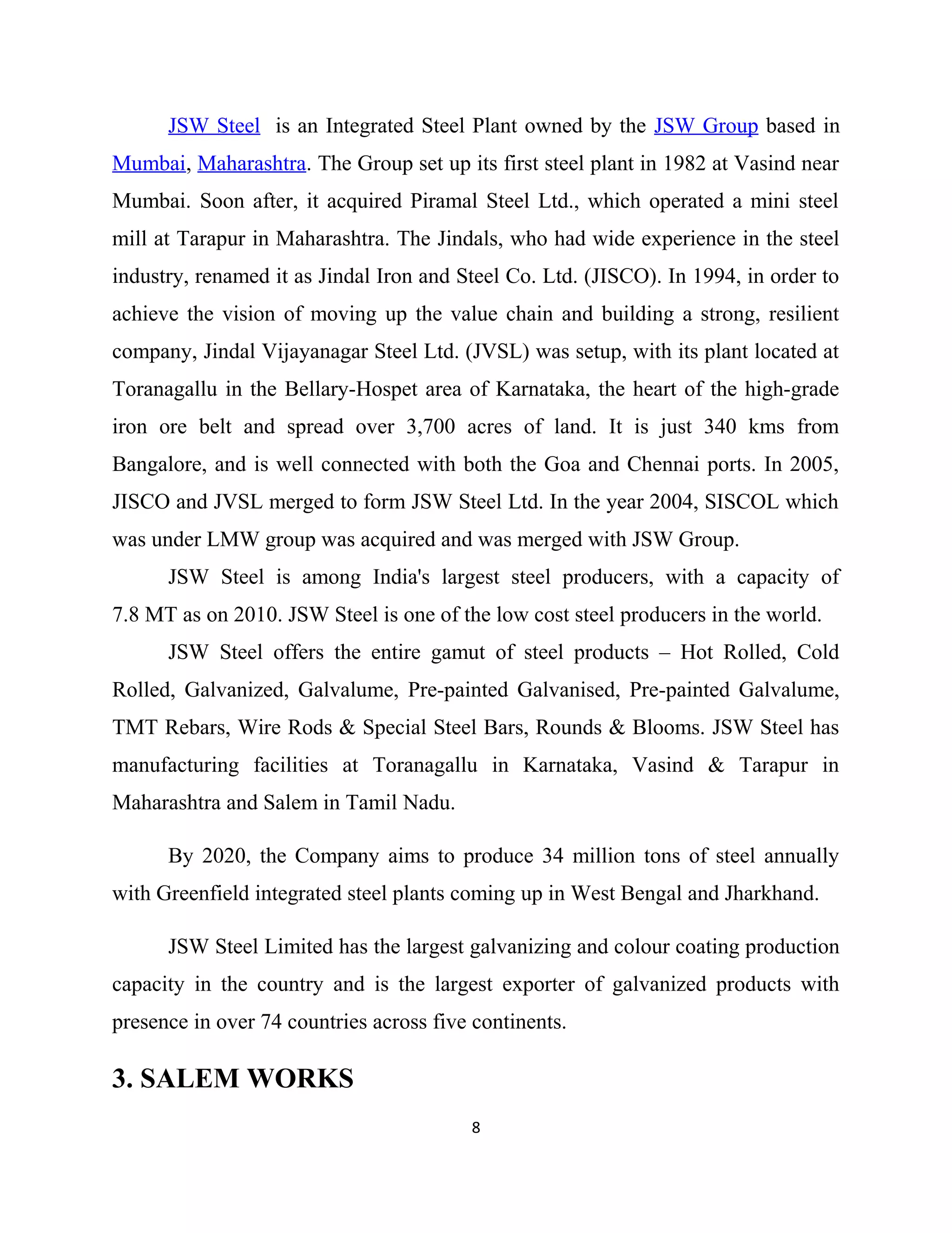 JSW Steel is an Integrated Steel Plant owned by the JSW Group based in
Mumbai, Maharashtra. The Group set up its first steel plant in 1982 at Vasind near
Mumbai. Soon after, it acquired Piramal Steel Ltd., which operated a mini steel
mill at Tarapur in Maharashtra. The Jindals, who had wide experience in the steel
industry, renamed it as Jindal Iron and Steel Co. Ltd. (JISCO). In 1994, in order to
achieve the vision of moving up the value chain and building a strong, resilient
company, Jindal Vijayanagar Steel Ltd. (JVSL) was setup, with its plant located at
Toranagallu in the Bellary-Hospet area of Karnataka, the heart of the high-grade
iron ore belt and spread over 3,700 acres of land. It is just 340 kms from
Bangalore, and is well connected with both the Goa and Chennai ports. In 2005,
JISCO and JVSL merged to form JSW Steel Ltd. In the year 2004, SISCOL which
was under LMW group was acquired and was merged with JSW Group.
JSW Steel is among India's largest steel producers, with a capacity of
7.8 MT as on 2010. JSW Steel is one of the low cost steel producers in the world.
JSW Steel offers the entire gamut of steel products – Hot Rolled, Cold
Rolled, Galvanized, Galvalume, Pre-painted Galvanised, Pre-painted Galvalume,
TMT Rebars, Wire Rods & Special Steel Bars, Rounds & Blooms. JSW Steel has
manufacturing facilities at Toranagallu in Karnataka, Vasind & Tarapur in
Maharashtra and Salem in Tamil Nadu.
By 2020, the Company aims to produce 34 million tons of steel annually
with Greenfield integrated steel plants coming up in West Bengal and Jharkhand.
JSW Steel Limited has the largest galvanizing and colour coating production
capacity in the country and is the largest exporter of galvanized products with
presence in over 74 countries across five continents.
3. SALEM WORKS
8
 