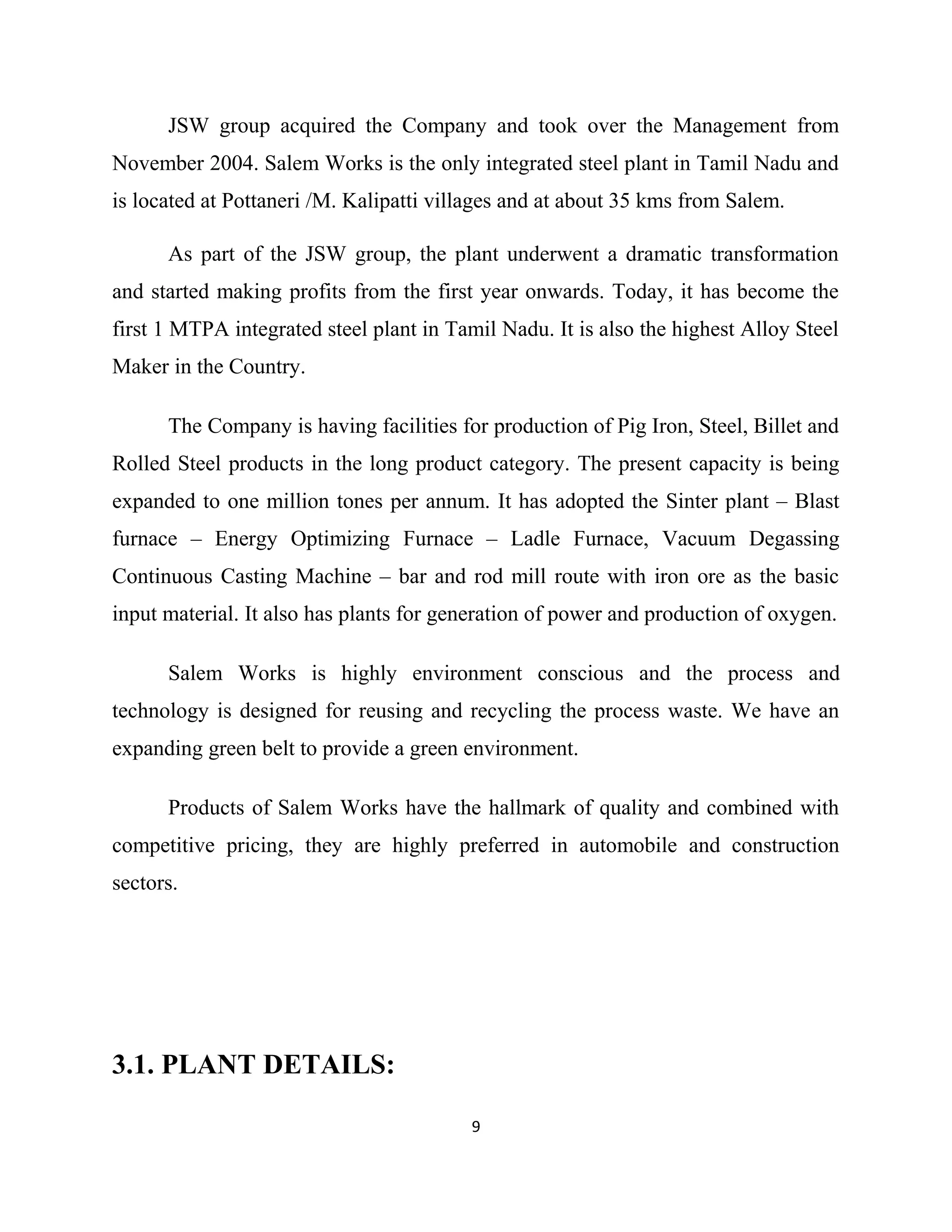 JSW group acquired the Company and took over the Management from
November 2004. Salem Works is the only integrated steel plant in Tamil Nadu and
is located at Pottaneri /M. Kalipatti villages and at about 35 kms from Salem.
As part of the JSW group, the plant underwent a dramatic transformation
and started making profits from the first year onwards. Today, it has become the
first 1 MTPA integrated steel plant in Tamil Nadu. It is also the highest Alloy Steel
Maker in the Country.
The Company is having facilities for production of Pig Iron, Steel, Billet and
Rolled Steel products in the long product category. The present capacity is being
expanded to one million tones per annum. It has adopted the Sinter plant – Blast
furnace – Energy Optimizing Furnace – Ladle Furnace, Vacuum Degassing
Continuous Casting Machine – bar and rod mill route with iron ore as the basic
input material. It also has plants for generation of power and production of oxygen.
Salem Works is highly environment conscious and the process and
technology is designed for reusing and recycling the process waste. We have an
expanding green belt to provide a green environment.
Products of Salem Works have the hallmark of quality and combined with
competitive pricing, they are highly preferred in automobile and construction
sectors.
3.1. PLANT DETAILS:
9
 