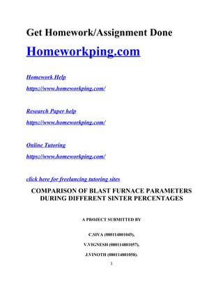 Get Homework/Assignment Done
Homeworkping.com
Homework Help
https://www.homeworkping.com/
Research Paper help
https://www.homeworkping.com/
Online Tutoring
https://www.homeworkping.com/
click here for freelancing tutoring sites
COMPARISON OF BLAST FURNACE PARAMETERS
DURING DIFFERENT SINTER PERCENTAGES
A PROJECT SUBMITTED BY
C.SIVA (080114801045),
V.VIGNESH (080114801057),
J.VINOTH (080114801058).
1
 