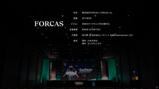 社名
創業
ビジョン
従業員数
代表者
拠点
株式会社FORCAS / FORCAS, Inc.
2017年8月
未来のマーケティングを共創する
約60名（2019年12月）
佐久間 衛（株式会社ユーザベース 取締役SaaS Business CEO）
国内　六本木本社
海外　サンフランシスコ
3
3
 