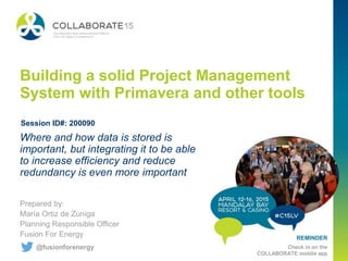 REMINDER
Check in on the
COLLABORATE mobile app
Building a solid Project Management
System with Primavera and other tools
Prepared by:
María Ortiz de Zuniga
Planning Responsible Officer
Fusion For Energy
Where and how data is stored is
important, but integrating it to be able
to increase efficiency and reduce
redundancy is even more important
Session ID#: 200090
@fusionforenergy
 