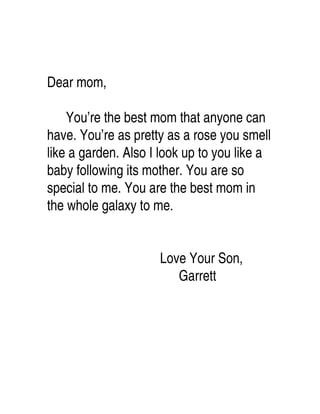 Dear mom,

    You’re the best mom that anyone can
have. You’re as pretty as a rose you smell
like a garden. Also I look up to you like a
baby following its mother. You are so
special to me. You are the best mom in
the whole galaxy to me.


                     Love Your Son,
                        Garrett
 