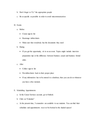 b. Don’t forget to “Cc” the appropriate people
c. Be as specific as possible in order to avoid miscommunication
D. Events
a. Before
 Create sign-in list
 Rearrange tables/chairs
 Make sure that everybody has the documents they need
b. During
 If you get the opportunity, sit in on an event. Topics might include interview
preparation tips or the difference between business casual and business formal
attire.
c. After
 Collect sign-in list
 Put tables/chairs back in their proper place
 If any information has to be entered in a database, then you can do so whenever
you have a free moment.
E. Scheduling Appointments
a. In the Career Services account, go to Outlook
b. Click on “Calendar”
c. At the present time, 3 counselors are available to see students. You can find their
schedules and appointments must not be booked in the shaded spaces!
 