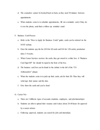 d. The counselors cannot be booked back-to-back, as they need 30 minutes between
appointments.
e. When students come in to schedule appointments, fill out a reminder card; if they do
it over the phone, send them a follow-up reminder email.
F. Business Card Process
a. Refer to the “How to Apply for Business Cards” guide; cards can be ordered via the
NYIT website.
b. Once the students pay the fee ($10 for 60 cards and $16 for 120 cards), production
takes 3-4 weeks.
c. When Career Services receives the cards, they get stored in a white box. A “Business
Card Sign-Off” list should be taped to the front of the box.
d. The business card box can be found in the cabinet to the left of the “CS
Ambassadors” plaque.
e. When the students come in to pick-up their cards, ask for their ID. Then they will
write/sign their names and the date.
f. Give them the cards and you’re done!
G. Career Net
a. There are 3 different types of accounts (students, employers, and jobs/internships)
b. Students are able to upload their resumes and it takes about 24-48 hours for approval
by a career advisor.
c. Following approval, students can search for jobs and internships
 