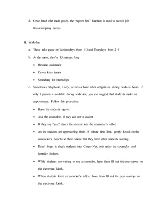 d. Once hired (the main goal!), the “report hire” function is used to record job
titles/company names.
H. Walk-Ins
a. These take place on Wednesdays from 1-3 and Thursdays from 2-4
b. At the most, they’re 15 minutes long
 Resume assistance
 Cover letter issues
 Searching for internships
c. Sometimes Stephanie, Larry, or James have other obligations during walk-in hours. If
only 1 person is available during walk-ins, you can suggest that students make an
appointment. Follow this procedure:
 Have the students sign-in
 Ask the counselors if they can see a student
 If they say “yes,” direct the student into the counselor’s office
 As the students are approaching their 15-minute time limit, gently knock on the
counselor’s door to let them know that they have other students waiting.
 Don’t forget to check students into Career Net, both under the counselor and
Jennifer Soliven.
 While students are waiting to see a counselor, have them fill out the pre-survey on
the electronic kiosk.
 When students leave a counselor’s office, have them fill out the post-surveys on
the electronic kiosk.
 