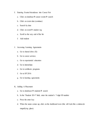 I. Entering Events/Attendance into Career Net
a. Click on database career events search
b. Click on event date (continue)
c. Search by date
d. Click on event student reg
e. Scroll to the very end of the list
f. Add student
J. Accessing Learning Agreements
a. Go to shared drive (X)
b. Go to career services
c. Go to experiential education
d. Go to internships
e. Go to certificate programs
f. Go to SP 2016
g. Go to learning agreements
K. Adding A Placement
a. Go to databases students search
b. In the “Student ID #” field, enter the student’s 7-digit ID number
c. Press the enter key
d. When the name comes up, click on the dashboard icon (this will look like a miniscule
magnifying glass).
 