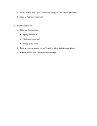 e. Under “activity type,” you’ll see several categories, but choose “placements”
f. Click on “add new placement”
L. Boot Camp Sessions
a. There are 3 components:
 Signing students in
 Distributing paperwork
 Setting up the room
b. There is a pop-up session, so you’ll need to solicit students to participate
c. Support the staff who coordinate the workshops
 