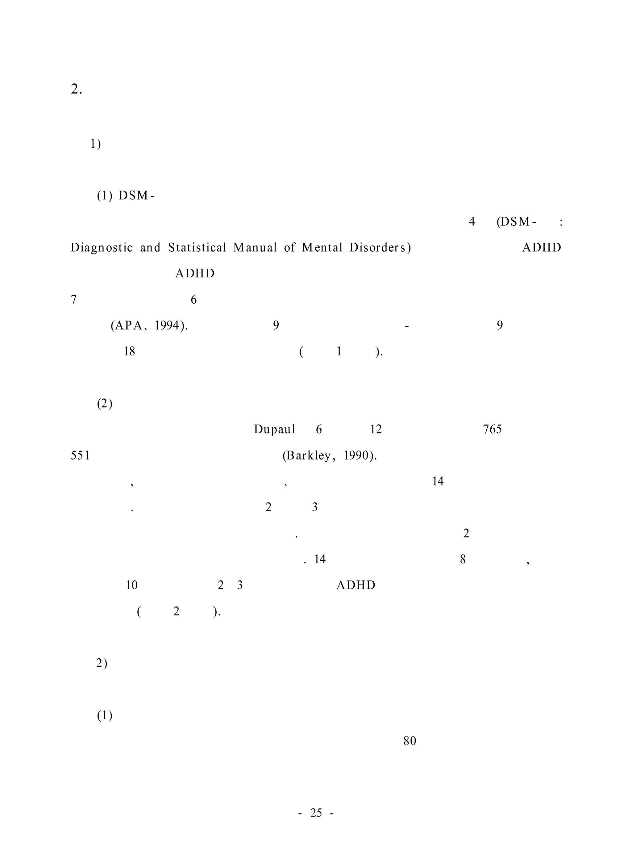 2. 대상 아동의 선별 및 측정 도구 
1) 대상의 선별 도구 
(1) DSM- Ⅳ의 진단기준 
미국정신의학회에서 발행된 정신장애의 진단 및 통계 편람 제4차 (DSM- Ⅳ : 
Diagnost ic and Stat istical Manual of Mental Disorder s ) 개정판에 수록된 ADHD 
진단기준은 현재 ADHD 아동 선별에 가장 널리 사용되는 진단 도구로서 증상이 
7세 이전에 적어도 6개월 동안 지속적이고 발달수준에 맞지 않는 정도로 나타나 
야한다(APA, 1994). 부주의 관련 9개 항목에 과잉행동 - 충동성 증상 9개 항목을 
더한 총 18개 항목으로 구성되어 있다(부록 1 참조). 
(2) 주의력 결핍 과잉행동장애 평정척도 
미국 메사추세츠대학교의 Dupaul이 6세부터 12세 아동의 부모 765명과 교사 
551명을 대상으로 표준화한 것이다(Barkley , 1990). 아동의 부모나 교사가 평정하 
는 것으로, 주의력 문제와 과잉행동, 충동성 등을 사정하는 14개의 문항으로 구성 
되어 있다. 모든 문항에 있어서 2 혹은 3으로 평정되는 것은 정상적 발달 수준에 
서 일탈된 부적절한 것으로 여겨진다. 따라서 몇 개의 문항에서 2 이상으로 평정 
되었는가가 하나의 기준이 될 수 있다. 14문항 중 여아의 경우 8문항 이상, 남아 
의 경우 10문항 이상이 2∼3으로 평정되면 ADHD 문제를 가지는 것으로 규준을 
보고하였다(부록 2 참조). 
2) 표적행동 측정 도구 
(1) 직접 관찰 
대상 아동들의 표적 행동을 관찰자들이 미술시간 80분간 활동내용을 관찰하 
- 25 - 
 