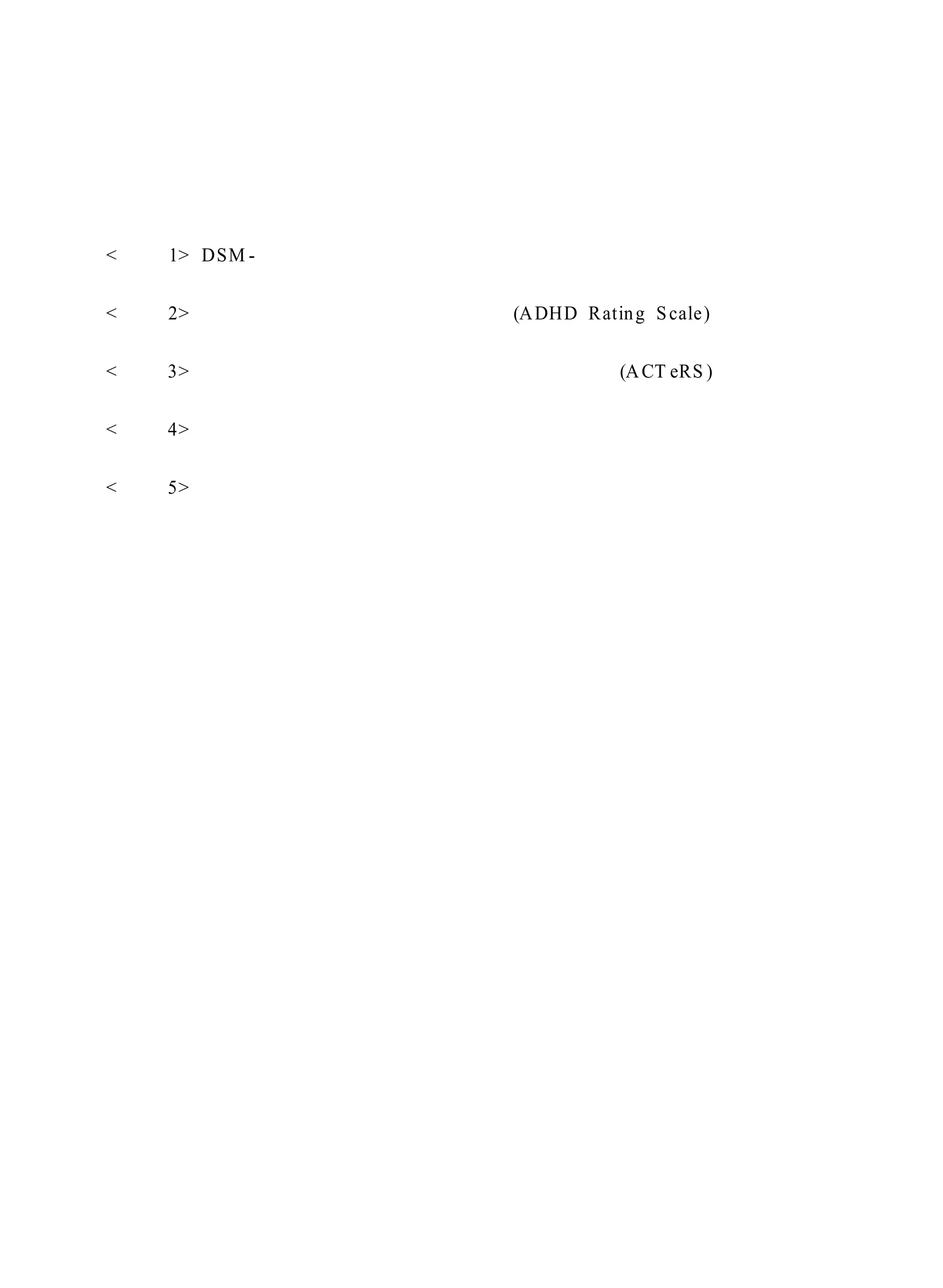 부 록 
< 부록 1> DSM- Ⅳ의 주의력결핍 과잉행동장애 진단 준거 
< 부록 2> 주의력결핍 과잉행동장애 평정척도(ADHD Rating S cale ) 
< 부록 3> 주의력결핍 과잉행동장애 종합 교사 평정 척도(ACT eRS ) 
< 부록 4> 레슨 곡목 
< 부록 5> 회기별 레슨 활동안 
 