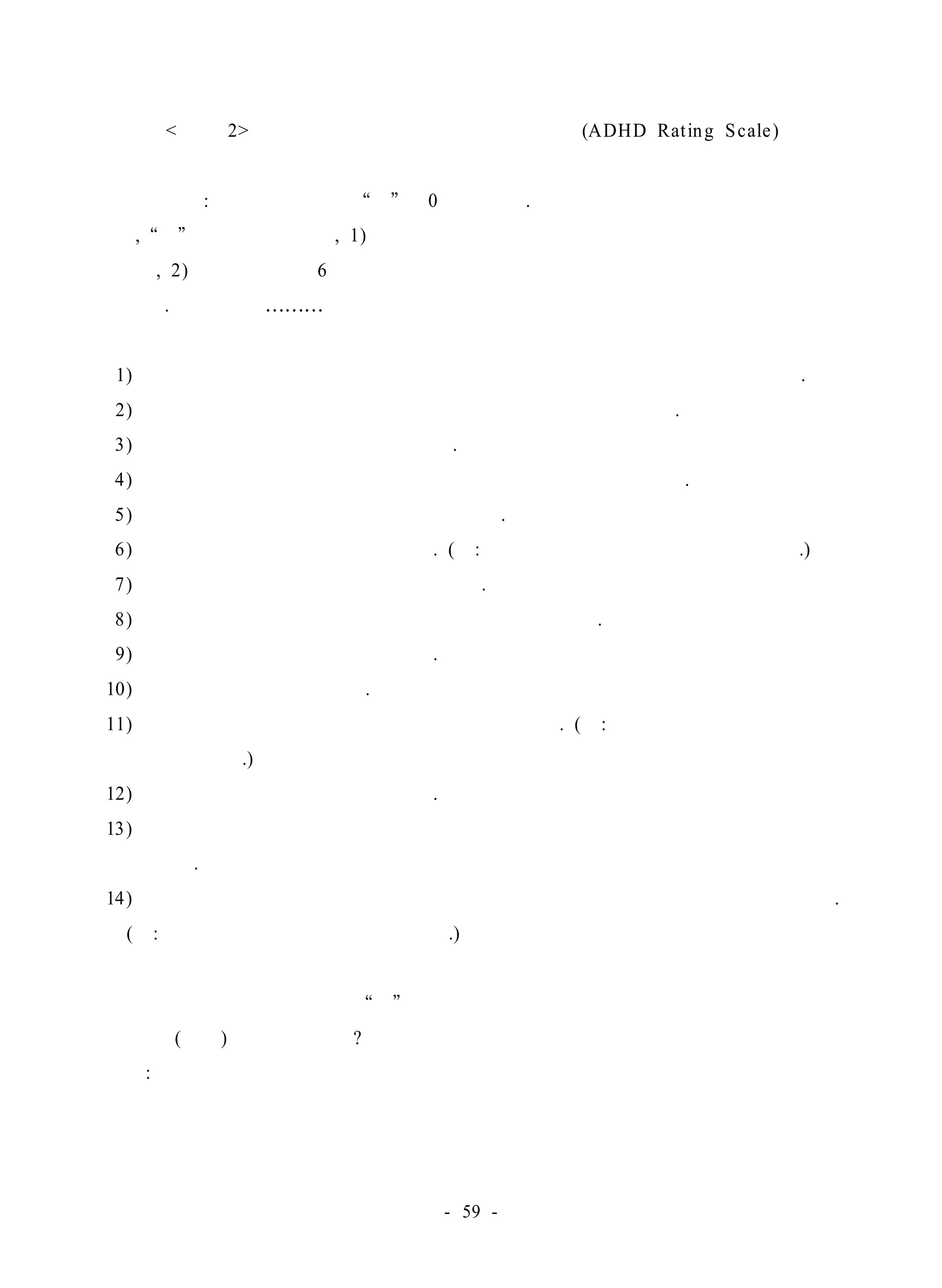 < 부록 2> 주의력 결핍 과잉행동장애 평정척도(ADHD Rat ing Scale ) 
지시사항 : 각 항목을 읽고 예 에 0표 하시오. 
단, 예 대답을 하려면 , 1) 그 행동이 같은 또래의 아이들보다 훨씬 자주 발생 
할 때, 2) 그리고 지난 6개월 동안 지속적으로 발생해 왔다고 생각되는 것이어야 
합니다. 이 아동은……… 
1) 의자에 가만히 앉아 있질 못하고 손장난을 하거나 발가락을 꼼지락거린다. 
2) 가만히 자리에 앉아 있어야 할 때 가만히 앉아 있질 못한다. 
3) 외부 자극에 의해 쉽게 산만해진다. 
4) 게임을 할 때나 집단 생활에서 차례를 기다리는 것이 어렵다. 
5) 질문이 끝나기도 전에 불쑥 대답을 한다. 
6) 지시를 따르는 데 어려움이 있다. (예: 일상의 일을 끝까지 끝내지 못한다.) 
7) 과제나 놀이를 할 때 지속시간이 짧다. 
8) 한 가지 일을 끝내기도 전에 다른 활동을 시작한다. 
9) 조용하게 노는 데 어려움이 있다. 
10) 지나치게 말을 많이 한다. 
11) 다른 사람들이 하는 일을 방해하거나 간섭한다. (예: 다른 아이들의 놀이에 말 
참견을 한다.) 
12) 남의 말에 귀를 기울이지 않는다. 
13) 학교에서나 가정에서 과제나 어떤 활동을 하는 데 필요한 물건을 자주 잊어 
버린다. 
14) 가끔 일어날 결과는 생각해 보지 않고 신체적으로 위험한 활동을 한다. 
(예: 살펴보지 않고 도로를 뛰어간다.) 
만일 여러분이 어떤 문항에 예 로 응답하셨다면 아동의 문제 행동을 처음 발견 
한 시기(연령)은 언제입니까? 
나이: 
- 59 - 
 