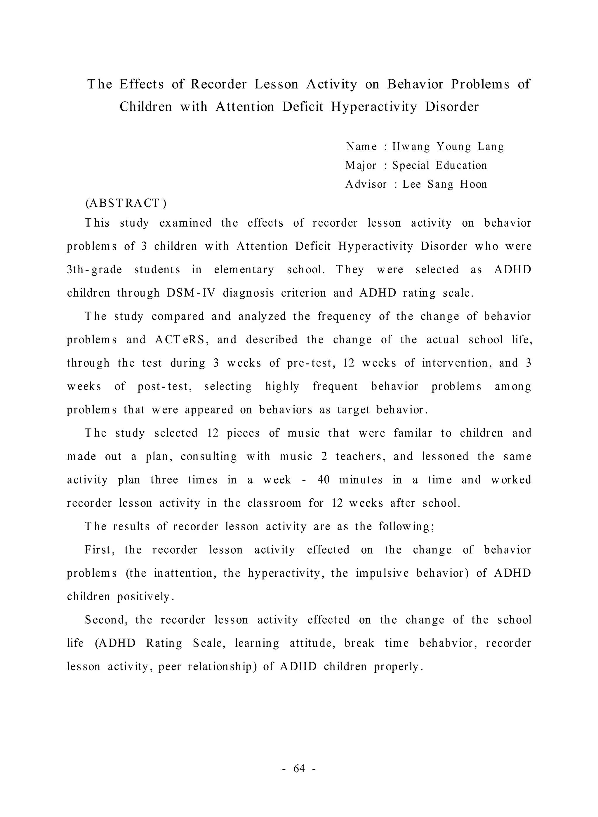 The Effect s of Recorder Les son Activity on Behavior Problems of 
Children with Attention Deficit Hyperactivity Disorder 
Name : Hwan g Youn g Lan g 
Major : Special Edu cation 
Advisor : Lee Sang Hoon 
(ABST RACT ) 
T his study examined the effect s of r ecorder les son a ctivity on behavior 
problems of 3 children with At tention Deficit Hyperactivity Disorder who wer e 
3th - grade student s in elementary school. T hey were select ed a s ADHD 
childr en through DSM- IV diagnosis criterion and ADHD rat ing scale . 
T he study compared and analyzed the fr equency of the change of behavior 
problems and ACT eRS , and described the change of the actual school life, 
through the test during 3 weeks of pr e - test , 12 week s of intervention, and 3 
weeks of post - test , select ing highly frequent behavior problems among 
problems that were appear ed on behavior s a s target behavior . 
T he study selected 12 pieces of mu sic that wer e familar t o childr en and 
made out a plan , con sulting with music 2 teacher s , and les soned the s ame 
a ctivity plan three times in a week - 40 minut es in a time and worked 
r ecorder les son act ivity in the cla s sroom for 12 weeks after school. 
T he r esult s of r ecorder les son act ivity are a s the following ; 
Fir st , the r ecorder les son a ctivity effected on the change of behavior 
problems (the inat tention, the hyperactivity , the impulsiv e behavior ) of ADHD 
childr en posit ively . 
Second, the recorder les son act ivity effected on the change of the s chool 
life (ADHD Rating S cale, learning at titude, br eak time behabvior , r ecorder 
les son activity , peer r elat ion ship) of ADHD childr en properly . 
- 64 - 
