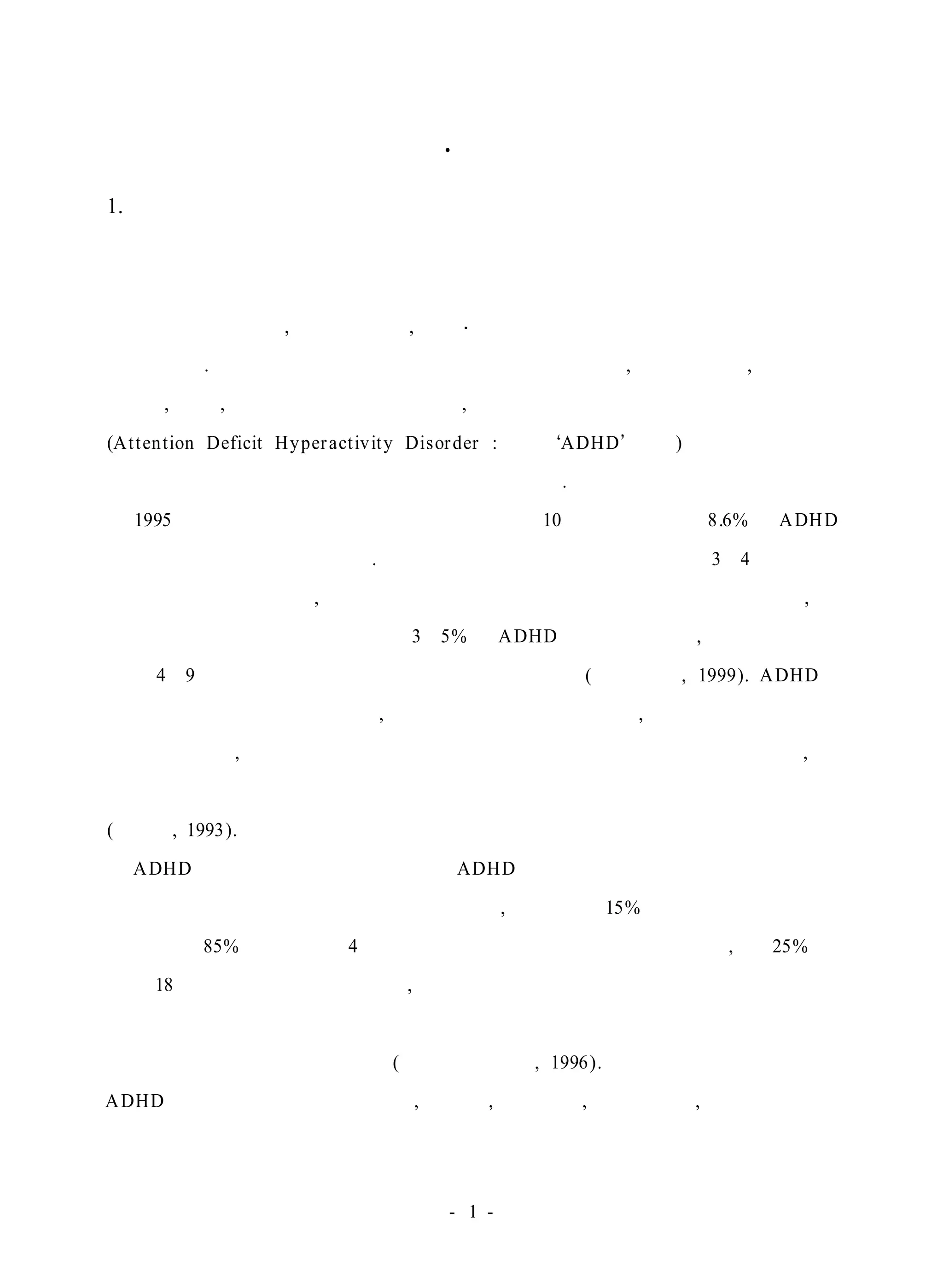 Ⅰ . 서 론 
1. 연구의 의의 
학교생활에서 부적응 문제를 보이는 아동들의 공통적인 행동 특징은 규칙에 
대한 반복적인 위반, 난폭한 행동, 사회·문화적 기대치에 어긋난 행동으로 집약 
할 수 있다. 이러한 행동을 유발시키는 요인들로는 공격성, 주의력 결핍, 부정적인 
자아관, 고립, 위축 등을 들 수 있는데, 그 중에서도 주의력결핍 과잉행동 장애 
(At tention Deficit Hyper act ivity Disorder : 이하 ADHD 라 함)는 성장기의 아동 
들의 학업이나 성격형성에도 중요한 영향을 끼친다. 
1995년 한국보건연구원의 조사결과에 의하면 10세 이하 아동의 8.6%가 ADHD 
문제를 가진 것으로 밝혀졌다. 이는 일반학교의 저학년 학급당 약 3∼4명의 아동 
이 행동치료사 및 부모, 교사의 관심과 중재를 필요로 하고 있음을 의미하며, 미 
국의 경우에도 학령기 아동의 약 3∼5%가 ADHD 문제를 가지며, 남아가 여아에 
비해 4∼9배정도 더 많은 출현율을 나타낸다고 한다(강위영 외, 1999). ADHD는 
아동기의 만성적 행동장애이며, 이 아동들은 자신의 개인적, 교육적 발달 혹은 동 
료들의 개인적, 교육적 발달에 바람직하지 않은 영향을 미치는 행동을 하며, 그 
부정적인 효과는 격렬한 정도와 결과에 따라 다른 아동에게로 확산된다고 한다 
(이리라, 1993). 
ADHD에 관한 초기의 연구에서는 ADHD를 아동들에게 국한된 발달 장애로 
보고 청소년기가 되면 사라진다고 하였으나, 최근에는 15%만이 자발적으로 회복 
되었을 뿐 85%가 진단 후 4년 후까지 지속되고 있었음이 발견되었고, 약 25% 정 
도는 18세까지 증상들이 나타나며, 이 증상이 청소년기까지 지속된 경우에는 아동 
기 후반에 발생하는 품행문제가 더욱 심화되어 품행장애나 반항성 장애의 발생 
요인으로 자주 나타난다고 한다(국립특수교육원, 1996). 현재 일반학급 내에 있는 
ADHD 아동들은 친구들을 때리고, 싸우고, 괴롭히고, 소리지르고, 요구를 거절하 
- 1 - 
 