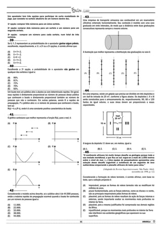 11 AMARELA 
Um apostador tem três opções para participar de certa modalidade de
jogo, que consiste no sorteio aleatório de um número dentre dez.
1a opção: comprar três números para um único sorteio.
2a opção: comprar dois números para um sorteio e um número para um
segundo sorteio.
3a opção: comprar um número para cada sorteio, num total de três
sorteios.
39
Se X, Y, Z representam as probabilidades de o apostador ganhar algum prêmio,
escolhendo, respectivamente, a 1a, a 2a ou a 3a opções, é correto afirmar que:
(A) X < Y < Z.
(B) X = Y = Z.
(C) X >Y = Z.
(D) X = Y > Z.
(E) X > Y > Z.
40
Escolhendo a 2a opção, a probabilidade de o apostador não ganhar em
qualquer dos sorteios é igual a:
(A) 90%.
(B) 81%.
(C) 72%.
(D) 70%.
(E) 65%.
Um boato tem um público-alvo e alastra-se com determinada rapidez. Em geral,
essa rapidez é diretamente proporcional ao número de pessoas desse público
que conhecem o boato e diretamente proporcional também ao número de
pessoas que não o conhecem. Em outras palavras, sendo R a rapidez de
propagação, P o público-alvo e x o número de pessoas que conhecem o boato,
tem-se:
R(x) = k.x.(P-x), onde k é uma constante positiva característica do boato.
41
O gráfico cartesiano que melhor representa a função R(x), para x real, é:
(A) (B)
(C) (D)
(E)
42
Considerando o modelo acima descrito, se o público-alvo é de 44.000 pessoas,
então a máxima rapidez de propagação ocorrerá quando o boato for conhecido
por um número de pessoas igual a:
(A) 11.000.
(B) 22.000.
(C) 33.000.
(D) 38.000.
(E) 44.000.
43
Uma empresa de transporte armazena seu combustível em um reservatório
cilíndrico enterrado horizontalmente. Seu conteúdo é medido com uma vara
graduada em vinte intervalos, de modo que a distância entre duas graduações
consecutivas representa sempre o mesmo volume.
A ilustração que melhor representa a distribuição das graduações na vara é:
(A) (B) (C) (D) (E)
44
Em uma empresa, existe um galpão que precisa ser dividido em três depósitos e
um hall de entrada de 20 m2, conforme a figura abaixo. Os depósitos I, II e III
serão construídos para o armazenamento de, respectivamente, 90, 60 e 120
fardos de igual volume, e suas áreas devem ser proporcionais a essas
capacidades.
A largura do depósito III dever ser, em metros, igual a:
(A) 1. (B) 2. (C) 3. (D) 4. (E) 5.
45
―O continente africano há muito tempo desafia os geólogos porque toda a
sua metade meridional, a que fica ao sul, ergue-se a mais de 1.000 metros
sobre o nível do mar. (...) Uma equipe de pesquisadores apresentou uma
solução desse desafio sugerindo a existência de um esguicho de lava
subterrânea empurrando o planalto africano de baixo para cima.‖
(Adaptado de Revista Superinteressante. São Paulo: Abril,
novembro de 1998, p. 12)
Considerando a formação do relevo terrestre, é correto afirmar, com base no
texto, que a solução proposta é:
(A) improvável, porque as formas do relevo terrestre não se modificam há
milhões de anos.
(B) pouco fundamentada, pois as forças externas, como as chuvas e o vento,
são as principais responsáveis pelas formas de relevo.
(C) plausível, pois as formas do relevo resultam da ação de forças internas e
externas, sendo importante avaliar os movimentos mais profundos no
interior da Terra.
(D) plausível, pois a mesma justificativa foi comprovada nas demais regiões
da África.
(E) injustificável, porque os movimentos mais profundos no interior da Terra
não interferem nos acidentes geográficos que aparecem na sua
superfície.
 