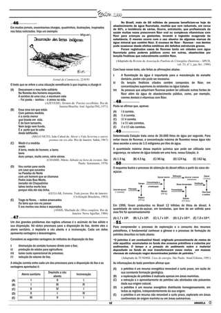 12 AMARELA 
46
Em muitos jornais, encontramos charges, quadrinhos, ilustrações, inspirados
nos fatos noticiados. Veja um exemplo:
Jornal do Commercio, 22/8/93
O texto que se refere a uma situação semelhante à que inspirou a charge é:
(A) Descansem o meu leito solitário
Na floresta dos homens esquecida,
À sombra de uma cruz, e escrevam nela
– Foi poeta – sonhou – e amou na vida.
(AZEVEDO, Álvares de. Poesias escolhidas. Rio de
Janeiro/Brasília: José Aguilar/INL,1971)
(B) Essa cova em que estás
Com palmos medida,
é a conta menor
que tiraste em vida.
É de bom tamanho,
Nem largo nem fundo,
É a parte que te cabe
deste latifúndio.
(MELO NETO, João Cabral de. Morte e Vida Severina e outros
poemas em voz alta. Rio de Janeiro: Sabiá, 1967)
(C) Medir é a medida
mede
A terra, medo do homem, a lavra;
lavra
duro campo, muito cerco, vária várzea.
(CHAMIE, Mário. Sábado na hora da escutas. São
Paulo: Summums, 1978)
(D) Vou contar para vocês
um caso que sucedeu
na Paraíba do Norte
com um homem que se chamava
Pedro João Boa-Morte,
lavrador de Chapadinha:
talvez tenha morte boa
porque vida ele não tinha.
(GULLAR, Ferreira. Toda poesia. Rio de Janeiro:
Civilização Brasileira, 1983)
(E) Trago-te flores, – restos arrancados
Da terra que nos viu passar
E ora mortos nos deixa e separados.
(ASSIS, Machado de. Obra completa. Rio de
Janeiro: Nova Aguillar, 1986)
47
Um dos grandes problemas das regiões urbanas é o acúmulo de lixo sólido e
sua disposição. Há vários processos para a disposição do lixo, dentre eles o
aterro sanitário, o depósito a céu aberto e a incineração. Cada um deles
apresenta vantagens e desvantagens.
Considere as seguintes vantagens de métodos de disposição do lixo:
I diminuição do contato humano direto com o lixo;
II produção de adubo para agricultura;
III baixo custo operacional do processo;
IV redução do volume de lixo.
A relação correta entre cada um dos processos para a disposição do lixo e as
vantagens apontadas é:
Aterro sanitário
Depósito a céu
aberto
Incineração
(A) I II I
(B) I III IV
(C) II IV I
(D) II I IV
(E) III II I
No Brasil, mais de 66 milhões de pessoas beneficiam-se hoje do
abastecimento de água fluoretada, medida que vem reduzindo, em cerca
de 50%, a incidência de cáries. Ocorre, entretanto, que profissionais da
saúde muitas vezes prescrevem flúor oral ou complexos vitamínicos com
flúor para crianças ou gestantes, levando à ingestão exagerada da
substância. O mesmo ocorre com o uso abusivo de algumas marcas de
água mineral que contêm flúor. O excesso de flúor - fluorose - nos dentes
pode ocasionar desde efeitos estéticos até defeitos estruturais graves.
Foram registrados casos de fluorose tanto em cidades com água
fluoretada pelos poderes públicos como em outras, abastecidas por
lençóis freáticos que naturalmente contêm flúor.
(Adaptado da Revista da Associação Paulista de Cirurgiões Dentistas - APCD,
vol. 53, nº.1, jan./fev. 1999)
Com base nesse texto, são feitas as afirmações abaixo.
I A fluoretação da água é importante para a manutenção do esmalte
dentário, porém não pode ser excessiva.
II Os lençóis freáticos citados contêm compostos de flúor, em
concentrações superiores às existentes na água tratada.
III As pessoas que adquiriram fluorose podem ter utilizado outras fontes de
flúor além da água de abastecimento público, como, por exemplo,
cremes dentais e vitaminas com flúor.
48
Pode-se afirmar que, apenas:
(A) I é correta.
(B) II é correta.
(C) III é correta.
(D) I e III são corretas.
(E) II e III são corretas.
49
Determinada Estação trata cerca de 30.000 litros de água por segundo. Para
evitar riscos de fluorose, a concentração máxima de fluoretos nessa água não
deve exceder a cerca de 1,5 miligrama por litro de água.
A quantidade máxima dessa espécie química que pode ser utilizada com
segurança, no volume de água tratada em uma hora, nessa Estação, é:
(A) 1,5 kg. (B) 4,5 kg. (C) 96 kg. (D) 124 kg. (E) 162 kg.
50
O esquema ilustra o processo de obtenção do álcool etílico a partir da cana-de-
açúcar.
Em 1996, foram produzidos no Brasil 12 bilhões de litros de álcool. A
quantidade de cana-de-açúcar, em toneladas, que teve de ser colhida para
esse fim foi aproximadamente
(A) 1,7 x 108. (B) 1,2 x 109. (C) 1,7 x 109. (D) 1,2 x 1010. (E) 7,0 x 1010.
51
Para compreender o processo de exploração e o consumo dos recursos
petrolíferos, é fundamental conhecer a gênese e o processo de formação do
petróleo descritos no texto abaixo.
―O petróleo é um combustível fóssil, originado provavelmente de restos de
vida aquática acumulados no fundo dos oceanos primitivos e cobertos por
sedimentos. O tempo e a pressão do sedimento sobre o material
depositado no fundo do mar transformaram esses restos em massas
viscosas de coloração negra denominadas jazidas de petróleo.‖
(Adaptado de TUNDISI. Usos de energia. São Paulo: Atual Editora, 1991)
As informações do texto permitem afirmar que:
(A) o petróleo é um recurso energético renovável a curto prazo, em razão de
sua constante formação geológica.
(B) a exploração de petróleo é realizada apenas em áreas marinhas.
(C) a extração e o aproveitamento do petróleo são atividades não poluentes
dada sua origem natural.
(D) o petróleo é um recurso energético distribuído homogeneamente, em
todas as regiões, independentemente da sua origem.
(E) o petróleo é um recurso não renovável a curto prazo, explorado em áreas
continentais de origem marinha ou em áreas submarinas.
 