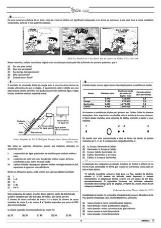 5 AMARELA 
6
Em uma conversa ou leitura de um texto, corre-se o risco de atribuir um significado inadequado a um termo ou expressão, e isso pode levar a certos resultados
inesperados, como se vê nos quadrinhos abaixo.
(SOUZA, Maurício de. Chico Bento. Rio de Janeiro: Ed. Globo, no
335, Nov./99)
Nessa historinha, o efeito humorístico origina-se de uma situação criada pela fala da Rosinha no primeiro quadrinho, que é:
(A) Faz uma pose bonita!
(B) Quer tirar um retrato?
(C) Sua barriga está aparecendo!
(D) Olha o passarinho!
(E) Cuidado com o flash!
7
O resultado da conversão direta de energia solar é uma das várias formas de
energia alternativa de que se dispõe. O aquecimento solar é obtido por uma
placa escura coberta por vidro, pela qual passa um tubo contendo água. A água
circula, conforme mostra o esquema abaixo.
Fonte: Adaptado de PALZ, Wolfgang. Energia solar e fontes alternativas.
Hemus, 1981.
São feitas as seguintes afirmações quanto aos materiais utilizados no
aquecedor solar:
I o reservatório de água quente deve ser metálico para conduzir melhor o
calor.
II a cobertura de vidro tem como função reter melhor o calor, de forma
semelhante ao que ocorre em uma estufa.
III a placa utilizada é escura para absorver melhor a energia radiante do Sol,
aquecendo a água com maior eficiência.
Dentre as afirmações acima, pode-se dizer que, apenas está(ão) correta(s):
(A) I.
(B) I e II.
(C) II.
(D) I e III.
(E) II e III.
8
Uma companhia de seguros levantou dados sobre os carros de determinada
cidade e constatou que são roubados, em média, 150 carros por ano.
O número de carros roubados da marca X é o dobro do número de carros
roubados da marca Y, e as marcas X e Y juntas respondem por cerca de 60%
dos carros roubados.
O número esperado de carros roubados da marca Y é:
(A) 20. (B) 30. (C) 40. (D) 50. (E) 60.
9
A tabela abaixo resume alguns dados importantes sobre os satélites de Júpiter.
Nome Diâmetro (km)
Distância média
ao centro de
Júpiter (km)
Período orbital
(dias terrestres)
Io 3.642 421.800 1,8
Europa 3.138 670.900 3,6
Ganimedes 5.262 1.070.000 7,2
Calisto 4.800 1.880.000 16,7
Ao observar os satélites de Júpiter pela primeira vez, Galileu Galilei fez diversas
anotações e tirou importantes conclusões sobre a estrutura de nosso universo.
A figura abaixo reproduz uma anotação de Galileu referente a Júpiter e seus
satélites.
1 2 3 4
De acordo com essa representação e com os dados da tabela, os pontos
indicados por 1, 2, 3 e 4 correspondem, respectivamente, a:
(A) Io, Europa, Ganimedes e Calisto.
(B) Ganimedes, Io, Europa e Calisto.
(C) Europa, Calisto, Ganimedes e Io.
(D) Calisto, Ganimedes, Io e Europa.
(E) Calisto, Io, Europa e Ganimedes.
10
A adaptação dos integrantes da seleção brasileira de futebol à altitude de La
Paz foi muito comentada em 1995, por ocasião de um torneio, como pode ser
lido no texto abaixo.
―A seleção brasileira embarca hoje para La Paz, capital da Bolívia,
situada a 3.700 metros de altitude, onde disputará o torneio
Interamérica. A adaptação deverá ocorrer em um prazo de 10 dias,
aproximadamente. O organismo humano, em altitudes elevadas,
necessita desse tempo para se adaptar, evitando-se, assim, risco de um
colapso circulatório.‖
(Adaptado da revista Placar, edição fev.1995)
A adaptação da equipe foi necessária principalmente porque a atmosfera de La
Paz, quando comparada à das cidades brasileiras, apresenta:
(A) menor pressão e menor concentração de oxigênio.
(B) maior pressão e maior quantidade de oxigênio.
(C) maior pressão e maior concentração de gás carbônico.
(D) menor pressão e maior temperatura.
(E) maior pressão e menor temperatura.
 