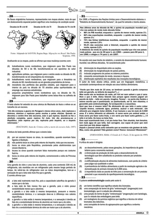 9 AMARELA 
28
Os fluxos migratórios humanos, representados nos mapas abaixo, mais do que
um deslocamento espacial podem significar uma mudança de condição social.
Fonte: Adaptado de SANTOS, Regina Bega. Migrações no Brasil. São Paulo:
Scipione, 1994.
Analisando-se os mapas, pode-se afirmar que essa mudança ocorreu com:
(A) trabalhadores rurais nordestinos, que migraram para São Paulo nas
décadas de 50 e de 60, transformando-se em operários do setor
industrial.
(B) agricultores sulistas, que migraram para o centro-oeste na década de 60,
transformando-se em empresários da mineração.
(C) trabalhadores rurais nordestinos, que migraram para a Amazônia na
década de 60, transformando-se em grandes proprietários de terras.
(D) moradores das periferias das grandes cidades, que migraram para o
interior do país na década de 70 atraídos pelas oportunidades de
emprego nas reservas extrativistas.
(E) pequenos proprietários rurais nordestinos que, na década de 70,
migraram para São Paulo para trabalhar como bóias-frias na colheita de
café.
29
O texto abaixo foi extraído de uma crônica de Machado de Assis e refere-se ao
trabalho de um escravo.
―Um dia começou a guerra do Paraguai e durou cinco anos, João repicava e
dobrava, dobrava e repicava pelos mortos e pelas vitórias. Quando se
decretou o ventre livre dos escravos, João é que repicou. Quando se fez a
abolição completa, quem repicou foi João. Um dia proclamou-se a
República. João repicou por ela, repicaria pelo Império, se o Império
retornasse.‖
(MACHADO, Assis de. Crônica sobre a morte do escravo João, 1897)
A leitura do texto permite afirmar que o sineiro João:
(A) por ser escravo tocava os sinos, às escondidas, quando ocorriam fatos
ligados à Abolição.
(B) não poderia tocar os sinos pelo retorno do Império, visto que era escravo.
(C) tocou os sinos pela República, proclamada pelos abolicionistas que
vieram libertá-lo.
(D) tocava os sinos quando ocorriam fatos marcantes porque era costume
fazê-lo.
(E) tocou os sinos pelo retorno do Império, comemorando a volta da Princesa
Isabel.
30
Uma garrafa de vidro e uma lata de alumínio, cada uma contendo 330 mL de
refrigerante, são mantidas em um refrigerador pelo mesmo longo período de
tempo. Ao retirá-las do refrigerador com as mãos desprotegidas, tem-se a
sensação de que a lata está mais fria que a garrafa.
É correto afirmar que:
(A) a lata está realmente mais fria, pois a capacidade calorífica da garrafa é
maior que a da lata.
(B) a lata está de fato menos fria que a garrafa, pois o vidro possui
condutividade menor que o alumínio.
(C) a garrafa e a lata estão à mesma temperatura, possuem a mesma
condutividade térmica, e a sensação deve-se à diferença nos calores
específicos.
(D) a garrafa e a lata estão à mesma temperatura, e a sensação é devida ao
fato de a condutividade térmica do alumínio ser maior que a do vidro.
(E) a garrafa e a lata estão à mesma temperatura, e a sensação é devida ao
fato de a condutividade térmica do vidro ser maior que a do alumínio.
31
Em 1999, o Programa das Nações Unidas para o Desenvolvimento elaborou o
“Relatório do Desenvolvimento Humano”, do qual foi extraído o trecho abaixo.
Nos últimos anos da década de 90, o quinto da população mundial que
vive nos países de renda mais elevada tinha:
 86% do PIB mundial, enquanto o quinto de menor renda, apenas 1%;
 82% das exportações mundiais, enquanto o quinto de menor renda,
apenas 1%;
 74% das linhas telefônicas mundiais, enquanto o quinto de menor
renda, apenas 1,5%;
 93,3% das conexões com a Internet, enquanto o quinto de menor
renda, apenas 0,2%.
A distância da renda do quinto da população mundial que vive nos países
mais pobres - que era de 30 para 1, em 1960 — passou para 60 para 1,
em 1990, e chegou a 74 para 1, em 1997.
De acordo com esse trecho do relatório, o cenário do desenvolvimento humano
mundial, nas últimas décadas, foi caracterizado pela:
(A) diminuição da disparidade entre as nações.
(B) diminuição da marginalização de países pobres.
(C) inclusão progressiva de países no sistema produtivo.
(D) crescente concentração de renda, recursos e riqueza.
(E) distribuição eqüitativa dos resultados das inovações tecnológicas.
O autor do texto abaixo critica, ainda que em linguagem metafórica, a
sociedade contemporânea em relação aos seus hábitos alimentares.
―Vocês que têm mais de 15 anos, se lembram quando a gente comprava
leite em garrafa, na leiteria da esquina? (...)
Mas vocês não se lembram de nada, pô! Vai ver nem sabem o que é vaca.
Nem o que é leite. Estou falando isso porque agora mesmo peguei um
pacote de leite – leite em pacote, imagina, Tereza! – na porta dos fundos e
estava escrito que é pasterizado, ou pasteurizado, sei lá, tem vitamina, é
garantido pela embromatologia, foi enriquecido e o escambau.
Será que isso é mesmo leite? No dicionário diz que leite é outra coisa:
‗Líquido branco, contendo água, proteína, açúcar e sais minerais‘. Um
alimento pra ninguém botar defeito. O ser humano o usa há mais de 5.000
anos. É o único alimento só alimento. A carne serve pro animal andar, a
fruta serve pra fazer outra fruta, o ovo serve pra fazer outra galinha (...) O
leite é só leite. Ou toma ou bota fora.
Esse aqui examinando bem, é só pra botar fora. Tem chumbo, tem benzina,
tem mais água do que leite, tem serragem, sou capaz de jurar que nem
vaca tem por trás desse negócio.
Depois o pessoal ainda acha estranho que os meninos não gostem de leite.
Mas, como não gostam? Não gostam como? Nunca tomaram! Múúúúúúú!‖
(FERNANDES, Millôr. O Estado de S. Paulo, 22 de agosto de 1999)
32
A crítica do autor é dirigida:
(A) ao desconhecimento, pelas novas gerações, da importância do gado
leiteiro para a economia nacional.
(B) à diminuição da produção de leite após o desenvolvimento de
tecnologias que têm substituído os produtos naturais por produtos
artificiais.
(C) à artificialização abusiva de alimentos tradicionais, com perda de critério
para julgar sua qualidade e sabor.
(D) à permanência de hábitos alimentares a partir da revolução agrícola e da
domesticação de animais iniciada há 5.000 anos.
(E) à importância dada ao pacote de leite para a conservação de um produto
perecível e que necessita de aperfeiçoamento tecnológico.
33
A palavra embromatologia usada pelo autor é:
(A) um termo científico que significa estudo dos bromatos.
(B) uma composição do termo de gíria “embromação” (enganação) com
bromatologia, que é o estudo dos alimentos.
(C) uma junção do termo de gíria “embromação” (enganação) com lactologia,
que é o estudo das embalagens para leite.
(D) um neologismo da química orgânica que significa a técnica de retirar
bromatos dos laticínios.
(E) uma corruptela de termo da agropecuária que significa a ordenha
mecânica.
 