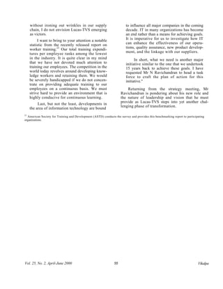 without ironing out wrinkles in our supply                         to influence all major companies in the coming
     chain, I do not envision Lucas-TVS emerging                        decade. IT in many organizations has become
     as victors.                                                        an end rather than a means for achieving goals.
          I want to bring to your attention a notable                   It is imperative for us to investigate how IT
     statistic from the recently released report on                     can enhance the effectiveness of our opera-
     worker training.23 Our total training expendi-                     tions, quality assurance, new product develop-
     tures per employee ranks among the lowest                          ment, and the linkage with our suppliers.
     in the industry. It is quite clear in my mind                            In short, what we need is another major
     that we have not devoted much attention to                         initiative similar to the one that we undertook
     training our employees. The competition in the                     15 years back to achieve these goals. I have
     world today revolves around developing know-                       requested Mr N Ravichandran to head a task
     ledge workers and retaining them. We would                         force to craft the plan of action for this
     be severely handicapped if we do not concen-                       initiative."
     trate on providing adequate training to our
     employees on a continuous basis. We must                            Returning from the strategy meeting, Mr
     strive hard to provide an environment that is                   Ravichandran is pondering about his new role and
     highly conducive for continuous learning.                       the nature of leadership and vision that he must
                                                                     provide as Lucas-TVS steps into yet another chal-
          Last, but not the least, developments in
                                                                     lenging phase of transformation.
     the area of information technology are bound
23
  American Society for Training and Development (ASTD) conducts the survey and provides this benchmarking report to participating
organizations.




Vol. 25, No. 2, April-June 2000                                 55                                                          Vikalpa
 