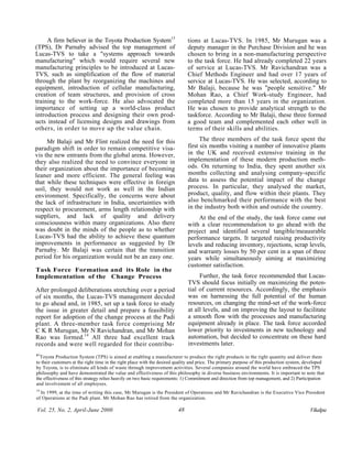 A firm believer in the Toyota Production System13                       tions at Lucas-TVS. In 1985, Mr Murugan was a
(TPS), Dr Parnaby advised the top management of                              deputy manager in the Purchase Division and he was
Lucas-TVS to take a "systems approach towards                                chosen to bring in a non-manufacturing perspective
manufacturing" which would require several new                               to the task force. He had already completed 22 years
manufacturing principles to be introduced at Lucas-                          of service at Lucas-TVS. Mr Ravichandran was a
TVS, such as simplification of the flow of material                          Chief Methods Engineer and had over 17 years of
through the plant by reorganizing the machines and                           service at Lucas-TVS. He was selected, according to
equipment, introduction of cellular manufacturing,                           Mr Balaji, because he was "people sensitive." Mr
creation of team structures, and provision of cross                          Mohan Rao, a Chief Work-study Engineer, had
training to the work-force. He also advocated the                            completed more than 15 years in the organization.
importance of setting up a world-class product                               He was chosen to provide analytical strength to the
introduction process and designing their own prod-                           taskforce. According to Mr Balaji, these three formed
ucts instead of licensing designs and drawings from                          a good team and complemented each other well in
others, in order to move up the value chain.                                 terms of their skills and abilities.

     Mr Balaji and Mr Flint realized the need for this                             The three members of the task force spent the
paradigm shift in order to remain competitive visa-                          first six months visiting a number of innovative plants
vis the new entrants from the global arena. However,                         in the UK and received extensive training in the
they also realized the need to convince everyone in                          implementation of these modern production meth-
their organization about the importance of becoming                          ods. On returning to India, they spent another six
leaner and more efficient. The general feeling was                           months collecting and analysing company-specific
that while these techniques were effective in foreign                        data to assess the potential impact of the change
soil, they would not work as well in the Indian                              process. In particular, they analysed the market,
environment. Specifically, the concerns were about                           product, quality, and flow within their plants. They
the lack of infrastructure in India, uncertainties with                      also benchmarked their performance with the best
respect to procurement, arms length relationship with                        in the industry both within and outside the country.
suppliers, and lack of quality and delivery                                       At the end of the study, the task force came out
consciousness within many organizations. Also there                          with a clear recommendation to go ahead with the
was doubt in the minds of the people as to whether                           project and identified several tangible/meausrable
Lucas-TVS had the ability to achieve these quantum                           performance targets. It targeted raising productivity
improvements in performance as suggested by Dr                               levels and reducing inventory, rejections, scrap levels,
Parnaby. Mr Balaji was certain that the transition                           and warranty losses by 50 per cent in a span of three
period for his organization would not be an easy one.                        years while simultaneously aiming at maximizing
                                                                             customer satisfaction.
Task Force Formation and its Role in the
Implementation of the Change Process                                              Further, the task force recommended that Lucas-
                                                                             TVS should focus initially on maximizing the poten-
After prolonged deliberations stretching over a period                       tial of current resources. Accordingly, the emphasis
of six months, the Lucas-TVS management decided                              was on harnessing the full potential of the human
to go ahead and, in 1985, set up a task force to study                       resources, on changing the mind-set of the work-force
the issue in greater detail and prepare a feasibility                        at all levels, and on improving the layout to facilitate
report for adoption of the change process at the Padi                        a smooth flow with the processes and manufacturing
plant. A three-member task force comprising Mr                               equipment already in place. The task force accorded
C K R Murugan, Mr N Ravichandran, and Mr Mohan                               lower priority to investments in new technology and
Rao was formed.14 All three had excellent track                              automation, but decided to concentrate on these hard
records and were well regarded for their contribu-                           investments later.
13
3
1
  Toyota Production System (TPS) is aimed at enabling a manufacturer to produce the right products in the right quantity and deliver them
to their customers at the right time in the right place with the desired quality and price. The primary purpose of this production system, developed
by Toyota, is to eliminate all kinds of waste through improvement activities. Several companies around the world have embraced the TPS
philosophy and have demonstrated the value and effectiveness of this philosophy in diverse business environments. It is important to note that
the effectiveness of this strategy relies heavily on two basic requirements: 1) Commitment and direction from top management, and 2) Participation
and involvement of all employees.
14
  In 1999, at the time of writing this case, Mr Murugan is the President of Operations and Mr Ravichandran is the Executive Vice President
of Operations at the Padi plant. Mr Mohan Rao has retired from the organization.

Vol. 25, No. 2, April-June 2000                                         48                                                                  Vikalpa
 