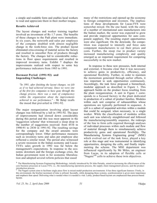 a simple and readable form and enables local workers                       many of the restrictions and opened up the economy
to read and appreciate them in their mother tongue.                        to foreign competition and investors. The implica-
                                                                           tions of these developments for Lucas-TVS were
Results Achieved                                                           somewhat mixed. On the one hand, with the entry
                                                                           of a number of international auto manufacturers into
The layout changes and worker training together
                                                                           the Indian market, the sector was expected to grow
involved an investment of Rs 1.7 crore. The benefits
                                                                           and provide improved opportunities for auto com-
of these changes to the Padi plant were immediate.                         ponent suppliers. The resulting export opportunities
In six years, the networth and sales per employee                          were also significant. On the downside, the compe-
of the company doubled with almost negligible                              tition was expected to intensify and force auto
change in the work-force size. The product layout                          component manufacturers to cut their prices and
eliminated criss-crossing of material across the factory                   costs. Further, the steep rise in product variety
and resulted in smoother flow of products through                          increased manufacturing complexity and quality
the factory. The changes led to considerable reduc-                        emerged as an important requirement for competing
tions in floor space requirements and resulted in                          successfully in the new market.
improved inventory turns. Exhibit 7 displays the
improvements realized with respect to some key                                  In response to these new pressures, both internal
performance indicators from 1985 to 1991.                                  and external, it became clear that it was necessary
                                                                           to achieve gains in productivity, efficiency, and
Dormant Period (1991-92) and                                               operational flexibility. Further, in order to maintain
Impending Challenges                                                       the momentum generated through earlier efforts, it
                                                                           was important to seek opportunities continuously.
    "In 1991, after finishing the layout changes, we felt                  Accordingly, the task force proposed a hierarchical,
    as if we had achieved nirvana. Since we were one                       modular approach as described in Figure 1. This
    of the first few companies to have gone through this                   approach builds on the product focus resulting from
    change process, there was a state of complacency                       the plant reorganization. A unit in Figure 1 corre-
    within the organization about the improvements                         sponds to a focused factory in the plant dedicated
    achieved in our performance," - Mr Balaji recalls                      to production of a subset of product families. Modules
    the mood that prevailed in 1991-92.                                    within each unit comprise of subassemblies whose
                                                                           operations are typically performed in sequence. A
                                                                           cell is a subset of sequential activities within a module
The major reorganization involving plant layout
                                                                           that could be assigned, when necessary, to a single
changes was followed by a lull in 1991-92. The pace
                                                                           worker. While the classification of modules within
of improvements had slowed down considerably
                                                                           each unit was relatively straightforward and followed
during this period and this was most apparent in the
                                                                           the manufacturing/assembly sequence, the redesign
'suggestion scheme' that witnessed a steep drop in
                                                                           of the line to form cells required thorough analyses
the number of suggestions received: from 4534 in
                                                                           of individual processes within each module and flow
1990-91 to 2830 in 1991-92. The resulting savings
                                                                           of material through them to simultaneously achieve
for the company and the award amounts were
                                                                           productivity gains and operational flexibility. The
correspondingly lower. Other performance measures
                                                                           Manufacturing Systems Engineering group19 (MSE)
such as inventory turns and sales per employee also
                                                                           which evolved out of the task force, played a key
reflected a similar trend. The period also witnessed
                                                                           role at this stage and was instrumental in identifying
a severe recession in the Indian economy and Lucas-
                                                                           opportunities, designing the cells, and finally imple-
TVS's sales growth in 1992 was far below the
                                                                           menting the scheme. The MSE department was
management's expectations. In response to the eco-
                                                                           influenced significantly by Mr Miles, an engineer
nomic downturn and the foreign exchange crisis, the
                                                                           from Lucas, in its adoption of flexible cells or
Indian government went in for economic liberaliza-
                                                                           "Nagare"M cells to achieve these twin objectives.
tion and adopted several reform policies that eased
1
9
   The Manufacturing Systems Engineering Methodology, initially introduced by Dr John Parnaby, aimed at increasing the effectiveness of the
core business processes at Lucas-TVS, i.e., the manufacturing operations process, the supply chain management process, and the product
introduction process.
20
   The Nagare system aims to facilitate single piece flow in mixed model production environments. It has three significant features: Firstly, in
this environment, the briefest increment of time is utilized. Secondly, while designing these systems, synchronization is given more importance
and emphasis than speed. Delivering what is needed when it is needed is vital. Lastly, product-based layouts are emphasized than process-based
layouts.

Vol. 25, No. 2, April-June 2000                                       51                                                               Vikalpa
 