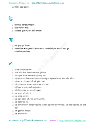 Want more Updates 
http://tanbircox.blogspot.com
36) উেুবরন মুরিা েরারনা
1. ঊনপােঁেুরর বরাখুরর (েক্ষ্ম োরা)
2. ঊরনা বষো দুরনা শ ে
3. ঊরনাভারে দুরনা বে, অরে ভারে রিােে
1. ঋণং কৃ ত্বা ঘৃেং রপরবৎ
2. ঋণকেো রপো শত্রু [ঋণকেো রপো শত্রুমোো চ বযরভচাররণ ;ভােো রূপবে শত্রুঃ পুি
শত্রুরপরণ্ডেঃ (অপরণ্ডে)]
1) এ কূ ে ও কূ ে দুকূ ে তেে
2) এ রক রবর র ে ো তখো,কারকর েোয় েুেরিমাো
3) এই ডু মুররর গুরমার কর,পাকরে ডু মুর পরর মর
4) এই িু রারে খারব রক,ঘরর তো তনই(বা আরে)আইবুররা রঝ(কনযার রবরয়রে িাকা দারবর ইরঙ্গে)
5) এই তদাষ না তহই তদাষ- মাে েুই ঘুইরা তশাে
6) এই বএই ো নাও ঘর তেরয়,আকারশ তমঘ তদখ তচরয়
7) এই রবরাে বরন তেরে বনরবরাে(বাঘ)হয়
8) এই েরদ তোরাচােঁদ েরব কাোচােঁদ তকমন
9) এক আেুরে েুরর োরে না
10) এক আেঁচরর তচনা োয়
11) এক করার মুররাদ তনই, ভাে মারবার তোেঁিাই
12) এক কররে আর হয়
13) এক কেরি েে েুরে কােঁকারে রদরে হাে,এই মুরখ খারব েুরম বােরদন র ভাে এক কারি ভারর আর এক কারি
ারর
14) এক ক্ষু রর মাথা কামারনা
15) এক কার বারে না
 
