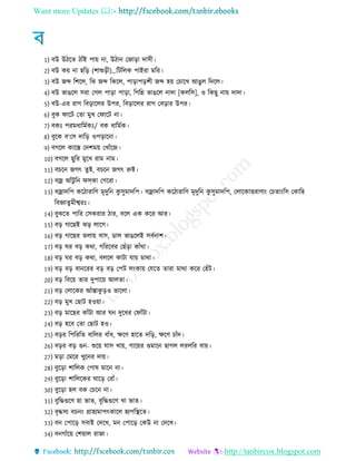 Want more Updates 
http://tanbircox.blogspot.com
1) বউ উ রে ােঁই পায় না, উ ান তোরা দাি
2) বউ কয় না হরর (শাশুর )…রিরেক পাইরা মরর
3) বউ েব্দ রশরে, রঝ েব্দ রকরে, পারাপরশ েব্দ হয় তচারখ আেু ে রদরে
4) বউ ভােরে িরা তেে পারা পারা, রেরন্ন ভােরে নাদা [কেরি], ও রকেু নায় দাদা
5) বউ-এর রাে রবরারের উপর, রবরারের রাে তবরার উপর
6) বুক িারি তো মুখ তিারি না
7) বকঃ পরম ারমেকঃ/ বক ারমেক
8) বুরক ব‘তি দারর ওপরারনা
9) বেরে কারস্ত তদশময় তখােঁরে
10) বেরে েুরর মুরখ রাম নাম
11) বচরন েেৎ েুি, বচরন েেৎ রুি
12) বজ্র আেঁিু রন িসকা তেররা
13) বজ্রাদরপ কর ারারণ মৃদুরন কু িুমাদরপ বজ্রাদরপ কর ারারণ মৃদুরন কু িুমাদরপ, তোরকািরাণাং তচোংরি তকারহ
রবজ্ঞােুম শ্বরঃ
14) বুঝরে পারর তিকরার ার, বরে এক করর আর
15) বর োরেই ঝর োরে
16) বর োরের েোয় বাি, ডাে ভােরেই িবেনাশ
17) বর ঘর বর কথা, েরররবর তেেঁরা কােঁথা
18) বর ঘর বর কথা, বেরে কািা োয় মাথা
19) বর বর বানররর বর বর তপি েংকায় তেরে োরা মাথা করর তহেঁি
20) বর রবরয় োর দুপারয় আেো
21) বর তোরকর আেঁস্তাকু রও ভারো
22) বর মুখ তোি হওয়া
23) বর মারের কােঁিা আর ঘন দুর র তিােঁিা
24) বর হরব তো তোি হও
25) বরর রপরররে বারের বােঁ , ক্ষরণ হারে দরর, ক্ষরণ চােঁদ
26) বরর বর গুন- শুরয় ঘাি খায়, োরয়র গুমারন োেে েরেরর বায়
27) মরা তমরর খুরনর দায়
28) বুররা শারেক তপাষ মারন না
29) বুররা শারেরকর ঘারর তরােঁ
30) বুররা হে বক তচরন না
31) বুরেগুরণ হা ভাে, বুরেগুরণ খা ভাে
32) বৃেিয বচনং গ্রাহযমাপৎকারে হযপরস্থরে
33) বন তপারর িবাই তদরখ, মন তপারর তকউ না তদরখ
34) বনোেঁরয় তশয়াে রাো
 