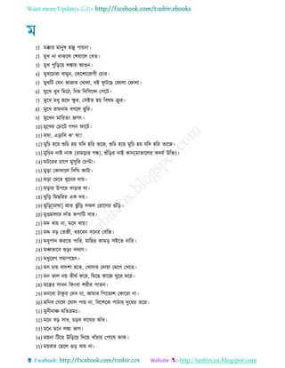 Want more Updates 
http://tanbircox.blogspot.com
1) মক্কার মানুষ হজ্ব পায়না
2) মুখ না থাকরে তশয়ারে তখে
3) মুখ পুরররয় েঙ্কায় আগুন
4) মুখরচারা বামুন, তকরশাররাে তচার
5) মুখরি তেন ভাোর তখাো, খই িু িরে তিাো তিাো
6) মুরখ খুব রমর , রনম রনরিরন্দ তপরি
7) মুরখ ম ু হৃরদ ক্ষু র, তিইে হয় রবষম রূ র
8) মুরখ রামনাম বেরে েুরর
9) মুরখন মাররেং েেৎ
10) মুরখর তচারি েেন িারি
11) মঘা, এরারব ক‘ ঘা?
12) মুরচ হরয় শুরচ হয় েরদ হরর ভরে, শুরচ হরয় মুরচ হয় েরদ হরর েযরে
13) মুরচর নাই নাক (চামরার েন্ধ), শুেঁররর নাই কান(মাোরের কদেে উরি)
14) মিররর চারপ মুিুরর তচপ্টা
15) মুরা তকাদারে রদরঘ কািা
16) মরা তমরর খুরনর দায়
17) মরার উপরর খারার ঘা
18) মুরর রমেররর এক দর
19) মুরর[মাথা] আর ভু েঁরর িকে তরারের গুেঁরর
20) মুণ্ডমাোর দােঁে কপারি িার
21) মদ খায় না, মরদ খায়?
22) মদ্দ বর তেে , ররবন বরনর তবরে
23) ম ুপান কররে পারর, মারের কামর িইরে নারর
24) মধ্বভারব গুরং দদযাৎ
25) ম ুররণ িমাপরয়ৎ
26) মন চায় বাদশা হরে, তখাদার তদায়া তমরে তখরে
27) মন ভাে নয় ে থে করর, রমরে কারে ঘুরর মরর
28) মরন্ত্রর িা ন রকংবা শর র পােন
29) মনরবা াকু র তদব না, আমার রপরেযশ তকাররা না
30) মরনব তেরে তঘাে পায় না, রবরশরক পা ায় দুর র েরর
31) মুন নাঞ্চ মরেভ্রমঃ
32) মরন বর িা , চরব বারঘর কােঁ
33) মরন মরন েঙ্কা ভাে
34) ময়না রিরয় উরররয় রদরয় খােঁচায় তপারষ কাক
35) ময়রার তেরে গুর খায় না
 