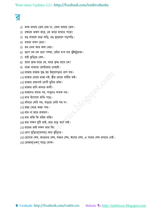 Want more Updates 
http://tanbircox.blogspot.com
1) রুক্ষ মাথায় তেে তদয় না, তেো মাথায় তেে
2) রক্ষরক ভক্ষণ করর, তক োরর রাখরে পারর?
3) রে থাকরে রাো করর, রে িু ররারে েরােরর
4) রেরন রেন তচরন
5) রথ তদখা আর কো তবচা
6) রূরপ েে েে গুরণ পশরা, তকেঁরদ ম‘ে েে ভু েঁইেুেঁরচারা
7) রাই কু রররয় তবে
8) রারখ কৃ ে মারর তক, মারর কৃ ে রারখ তক?
9) রাো থাকরে তকািারের তদাহাই
10) রাোয় রাোয় েুে হয় উেুখােরার প্রাণ োয়
11) রাোর তদারষ রােয নি, স্ত্র র তদারষ স্বাম র কি
12) রাোর রােপাি তোে মুরনর কােঁথা
13) রাোর রারন কানার কান
14) রাোরও রায়ে নয়, িা ুরও খােক নয়
15) রাে উরপারি হারে পরর
16) রােঁ রে তদরর িয়, বাররে তদরর িয় না
17) রান্না তখরে কান্না পায়
18) রাম না হরে রামায়ণ
19) রাম ভরে রক ররহম ভরে?
20) রাম েক্ষণ দুরি ভাই, ররথ চরর স্বরেে োই
21) রারমর ভাই েক্ষণ আর রক!
22) তরাে মুরররে[মাথায়] আর ভু েঁরররে
23) তরারের তশষ, আগুরনর তশষ, শত্রুর তশষ, ঋরণর তশষ, এ িরবর তশষ রাখরে তনই
24) তরাোর[ওঝা] ঘারর তবাঝা
 