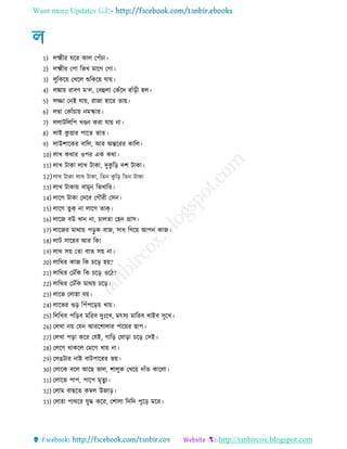 Want more Updates 
http://tanbircox.blogspot.com
1) েক্ষ্ম র ঘরর কাে তপেঁচা
2) েক্ষ্ম র তপা রভখ মারে তো
3) েুরকরয় তখরে শুরকরয় োয়
4) েঙ্কায় রাবণ ম‘ে, তবহুো তকেঁরদ রােঁর হে
5) েজ্জা তনই োয়, রাো হারর োয়
6) েম্বা তকােঁচায় নমস্কার
7) েোিরেরপ খণ্ডন করা োয় না
8) োই কু িার পারে ভাে
9) োউশারকর বারে, আর অেররর কারে
10) োখ কথার ওপর এক কথা
11) োখ িাকা োখ িাকা, দুকু রর দশ িাকা
12)োখ িাকা োখ িাকা, রেন কু রর রেন িাকা
13) োখ িাকায় বামুন রভখারর
14) োরে িাকা তদরব তেৌর তিন
15) োরে েু ক্ না োরে োক্
16) োরে বউ খান না, চােো তহন গ্রাি
17) োরের মাথায় পরু ক বাে, িা রেরয় আপন কাে
18) োি িারহব আর রক!
19) োথ িয় তো বাে িয় না
20) োরথর কাে রক চরর হয়?
21) োরথর তেেঁরক রক চরর ওর ?
22) োরথর তেেঁরক মাথয় চরর
23) োরভ তোহা বয়
24) োরভর গুর রপেঁপররয় খায়
25) রেরখব পররব মররব দুঃরখ, মৎিয মাররব খাইব িুরখ
26) তেখা নয় তেন আররশাোর পারয়র োপ
27) তেখা পরা করর তেই, োরর তঘারা চরর তিই
28) তেরে থাকরে তমরে খায় না
29) তেেিার নাই বািপাররর ভয়
30) তোরক বরে আরে ভাে, শােুক তখরয় দােঁে কারো
31) তোরভ পাপ, পারপ মৃেুয
32) তোম বােরে কম্বে উোর
33) তোহা পাথরর েুে করর, তশাো রদরদ পুরর মরর
 