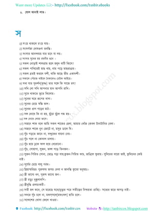 Want more Updates 
http://tanbircox.blogspot.com
6. তষাে আনাই োভ
1) ি‘তয় থাকরে র‘তয় োয়
2) িংিেেো তদাষগুণা ভবরে
3) িংিার আনন্দময় োর মরন ো েয়
4) িংিার িুরখর হয় রমন র গুরন
5) িকে তনারাই শােগ্রাম হরে হেুদ বারি রকরি?
6) িকে পারখরেই মাে খায়, নাম পরর মােরাোর
7) িকে ব্রেই কররে েশ , বারক আরে ভ ম একাদশ
8) িকারে তপেঁয়াে খাইরে চবকারেও তেউক আইরয়
9) িখা োর িুদশেন[কৃ ে] োর িরঙ্গ রক িারে রণ?
10) িরখ তো িরখ আপনার মান আপরন রারখ
11) িুরখ থাকরে ভূ রে রকরোয়
12) িুরখর ঘরর রূরপর বািা
13) িুরখর তচরয় স্বরস্ত ভাে
14) িুরখর প্রাণ েররর মা
15) িঙ্গ তদারষ রক না হয়, েুেঁরচা েুেঁরে েন্ধ হয়
16) িঙ্গ তদারষ তোহা ভারি
17) িেরন শাক বরে আরম িকে শারকর তহো, আমার তখােঁে তকবে িানািারনর তবো
18) িেরন শারক নুন তোরি না, মিুর ডারে রঘ
19) িুেঁচ েররে োরন না, বন্দুরকর বায়না তনয়
20) িুেঁচ েরে না তকাদাে চাোয়
21) িুেঁচ হরয় েু রক িাে হরয় তবররারনা
22) িুেঁচ, তিাহাো, িুেন, ভাঙ্গা েরর রেনেন
23) িুেন-রপররে তিানা, তভরে েরা োয়;কু েন-রপররে কাচ, ভারেরে িু রায় িুরদরনর বাররা ভাই, কু রদরনর তকউ
নাই
24) িূরেের তচরয় বােু েরম
25) রস্ত্রয়াশ্চররিং পুরুষিয ভােযং তদবা ন োনরে কু রো মনুষযাঃ
26) স্ত্র ভারেয ন, পুরুষ ভারেয েন
27) স্ত্র রেং দুষ্কু োদরপ
28) স্ত্র বুরে প্রেয়ংকর
29) িে হে করব, তি মরররে েরব(মৃেুযর পরর িে রত্বর রনশ্চয়ো প্রারপ্ত) িরেযর িারর আের নাই
30) িদরর িূেঁচ চরে না, মিসিরে[মিঃস্বে] হারে চরে
31) িরন্দরশর তখািা তিরে খাওয়া
 