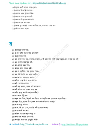 Want more Updates 
http://tanbircox.blogspot.com
146) িুনার আংরি আবার বযাকা-িুো
147) তিানার উপর রমরনর কাে
148) তিানার ওেন কু েঁরচর িরহে
149) তিানার থারে ক্ষু রদর োউ
150) তিানার দােঁরর কাক বিারনা
151) তিানার েঙ্কা োরখার
152) তিারম বুর ারনর তোোয় না রদও হাে, ার করর তখও ভাে
153) তিৌররভ ভ্রমর মরে
1) হংিমর য বরকা েথা
2) হােঁ কর েুরম, বরিশ নারর গুরন আরম
3) হওয়া ভারে কার
4) হক কথা বেব, বন্ধু তবেরায় তবেরারব, তপি ভরর খাব, েক্ষ্ম োরর োররব হক কথার মার তনই
5) হক কথারে আহাম্মক রুি
6) হবু তেরের অন্নপ্রশান
7) হবুচে রাো েবুচে মন্ত্র
8) হয় না হয় রবরয়, োক বাোও রেরয়
9) হয় েরদ রেেিা, কয় েরব োেিা
10) হয়রক নয়, নয়রক হয় করা
11) হযােঁপায় পরর িযাপা ভারি তস্রারে
12) হরর তঘারষর তোয়াে
13) হরর বর দয়াময়, কথায় বরি কারে নয়
14) হরর বােঁচান প্রাণ চবরদযর বারর মান
15) হররর খুররা মা াই দাি(িম্পকেহ ন)
16) হরর দরর হােঁিু েে
17) হেুদ েব্দ রশরে, রঝ/বউ েব্দ রকরে, পারাপররশ েব্দ হয় তচারখ আেু ে রদরে
18) হেুদ গুেঁররা, নুরনর গুেঁররা(িকে কারে হস্তরক্ষপ করা তোক)
19) হা‘ে তেরর তদওয়া
20) হা‘ে েরদ রর ত রি, োয় রক ের েুিারন তভরি?
21) হা‘তে পারন পায় না
22) হারকম নরর তো হুকু ম নরর না
23) হাো নাই তোয়ার ডাক কে!
24) হাগুরের োে নাই, তদখুরের োে
 