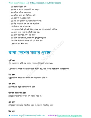 Want more Updates 
http://tanbircox.blogspot.com
63) হারভরের দুরনা গ্রাি
64) হায় তর আমরা, তকবে আেঁরি আর চামরা
65) হারররয় োরররয় কাশযপ তোি
66) হারররে ঘররর ভাে, রেরেরেও োই
67) হারে বয় না, তেরর গুেঁরোয়
68) রহেঁদু েরদ মুিেমান হয়, মুররে তখরে কম নয়
69) রহেঁদু তমােেমান হরে েরু খায় রেরে রেরে
70) রহরিরবর েরু বারঘ খায় না
71) তহোয় কমে নি, বুরে নি রন েরন, োচরন মান নি, তভােন নি দই রবরন
72) তহরে ররে পারর না তকউরি ররে োয়
73) তহরে োয় চষরে, বামুন োয় বিরে
74) তহরে োয় হাে রনরয়, রব াো োয় েুে[েুোদণ্ড] রনরয়
75) তহরি তহরি কথা কয় তি হারি তো ভারো নয়
76)তহাদে বরন রশয়াে রাো
তুর্কি প্রবাদ
১)যে যকবল বন্ধু র ত্রুর্ি খুুঁজে যবডায়, তাজক বন্ধু হীন হজয়ই থাকজত হয়।
২)বুর্িমান সব সময়ই বন্ধু র প্রজয়ােনীয়তা অনুভব কজর, আর যবাকারা কজর যকবল দরকাজরর সময়।
চীনা প্রবাদ
১)কু ডাল র্দজয় কখজনা বন্ধু র কপাজল বসা মার্ি মারজত যেজয়া না।
গ্রীক প্রবাদ
১)িাকার যচজয় বন্ধু র প্রজয়ােন অজনক যবর্ি
আর্দবাসী আজমর্রকান প্রবাদ
১)বন্ধু জের পজথর মাজে কখজনা ঘাস গোজত র্দজয়া না।
যচক প্রবাদ
১)র্নজেজক কখজনা যবডা র্দজয় র্ঘজর যরজখা না, বরং বন্ধু র্দজয় র্ঘজর যরজখা।
র্হব্রু প্রবাদ
 