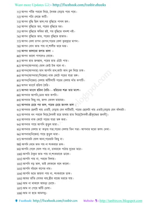 Want more Updates 
http://tanbircox.blogspot.com
71) আপন পােঁরে পররক রদরয়, চদবজ্ঞ তবরায় পরথ পরথ
72) আপন পােঁ া তেরে কারি
73) আপন বুরে রেে ভাে,পর বুরেরে পােে হে
74) আপন বুরেরে ের, পররর বুরেরে মর
75) আপন বুরেরে িরকর হই, পর বুরেরে বাদশা নই
76) আপন বুরেরে ভাে, পররর বুরেরে হাভাে
77) আপন তবো চাপন তচাপন,পররর তবো ঝু রঝু রর মাপন
78) আপন তবান ভাে পায় না,শাে র েরর মণ্ডা
79) আপন ভাোরো েেে ভাো
80) আপন ভারো পােরেও তবারঝ
81) আপন হাে েেন্নাথ, পররর হাে এেঁরিা পাে
82) আপন(আপনার) তঘাে তকউ িক বরে না
83) আপন(আপনার) মান আপরন রাখ,কািা কান চুে রদরয় োক
84) আপন(আপনারা/রনরের) নাক তকরি পররর োিা ভঙ্গ
85) আপন(রনরের) তবোয় আেঁরিিারি পররর তবোয় দােঁে কপারি
86) অপনা মাংরিেঁ হররণা চবরর
87) আপনা মাংরি হররনা চবরর - হরররনর শত্রু োর মাংশ
88) আপনার আপরন,তডার আর কপরন
89) আপনার রকেু নয়, েেৎ তকবে মায়াময়
90) আপনার তচরয় পর ভাে, পররর তচরয় েংেে ভাে
91) আপনার তেেরি খায় এেরি, তবরায় তেন োরিমরি, পররর তেরেিা খায় এেিা,তবরায় তেন বােঁদরিা
92) আপনার ন পররক রদরয়,চদবক মরর মাথায় হাে রদরয়[নদবক =শ্রীকৃ রের েনন ]
93) আপনার নাক তকরি পররর োিা ভঙ্গ করা
94) আপনার পারয় আপরন কু রু ে মারা
95) আপনার তবোয় ে‘ করায় েণ্ডা,পররর তবোয় রেন েণ্ডা আপনার মরো েেৎ তদখা
96) আপনার(রনরের) পারয় কু রু ে মারা
97) আপনারিা তষাে আনা,পরররিা রকেু না
98) আপরন তখরে ভাে পায় না শংকরারর ডাক
99) আপরন তেরে তঘাে পায় না, চাকররক পা ায় দুর র েরর
100) আপরন াকু র ভাে পায় না,শংকরারক ডারক
101) আপরন পায় না, পররক রবোয়
102) আপরন বর ভাে, োই তোকরক বরে কারো
103) আপরন বােঁচরে বারপর নাম
104) আপরন শুরে োয়ো পায় না, শংকরারক ডাক
105) আবর োেঁরে তোবর খায়,স্ত্র র বারকয মররে োয়
106) আম না থাকরে আমরা তচারষ
107) আম না তপরয় আেঁরি তচাষা
108) আম না হরে আমিত্ত্ব
 