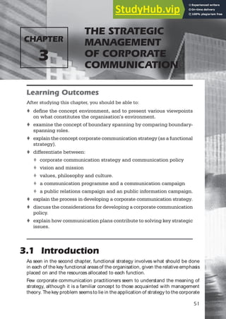 THE STRATEGIC
MANAGEMENT
OF CORPORATE
COMMUNICATION
CHAPTER
3
51
Learning Outcomes
After studying this chapter, you should be able to:
t define the concept environment, and to present various viewpoints
on what constitutes the organisation’s environment.
t examine the concept of boundary spanning by comparing boundary-
spanning roles.
t explain the concept corporate communication strategy (as a functional
strategy).
t differentiate between:
t corporate communication strategy and communication policy
t vision and mission
t values, philosophy and culture.
t a communication programme and a communication campaign
t a public relations campaign and an public information campaign.
t explain the process in developing a corporate communication strategy.
t discuss the considerations for developing a corporate communication
policy.
t explain how communication plans contribute to solving key strategic
issues.
3.1 Introduction
As seen in the second chapter, functional strategy involves what should be done
in each of the key functional areasof the organisation, given the relative emphasis
placed on and the resources allocated to each function.
Few corporate communication practitioners seem to understand the meaning of
strategy, although it is a familiar concept to those acquainted with management
theory. The key problem seemsto lie in the application of strategy to the corporate
 