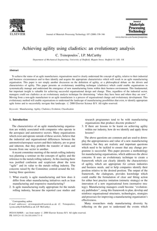 Achieving agility using cladistics: an evolutionary analysis
C. Tsinopoulos*
, I.P. McCarthy
Department of Mechanical Engineering, University of Shef®eld, Mappin Street, Shef®eld S1 3JD, UK
Abstract
To achieve the status of an agile manufacturer, organisations need to clearly understand the concept of agility, relative to their industrial
and business circumstances and to then identify and acquire the appropriate characteristics which will result in an agile manufacturing
organisation. This paper is not simply another discussion on the de®nition of agility, or a philosophical debate on the drivers and
characteristics of agility. This paper presents an evolutionary modelling technique (cladistics) which could enable organisations to
systematically manage and understand the emergence of new manufacturing forms within their business environment. This fundamental,
but important insight is valuable for achieving successful organisational design and change. Thus, regardless of the industrial sector,
managers could use cladistics as an evolutionary analysis technique for determining ``where they have been and where they are now''.
Moving from a non-agile manufacture to an agile manufacture is a process of organisational change and evolutionary development. This
evolutionary method will enable organisations to understand the landscape of manufacturing possibilities that exist, to identify appropriate
agile forms and to successfully navigate that landscape. # 2000 Elsevier Science B.V. All rights reserved.
Keywords: Manufacturing; Agility; Cladistics; Evolution; Classi®cation
1. Introduction
The characteristics of an agile manufacturing organisa-
tion are widely associated with companies who operate in
the aerospace and automotive sectors. Many organisations
which exist and operate outside of these sectors, believe that
the industrial and organisational differences between the
automotive/aerospace sectors and their industry, are so great
and inherent, that they prohibit the transfer of ideas and
lessons from one sector to another.
A recent committee meeting of the metals rolling industry
was planning a seminar on the concepts of agility and the
reference to the metals rolling industry. At this meeting there
was justi®ed confusion and scepticism about the term
``agile'' and its value to the metals rolling industry. The
concerns raised by the Committee centred around the fol-
lowing three questions:
1. What exactly is agile manufacturing and how does it
differ from other manufacturing initiatives such as lean
manufacturing and responsive manufacturing?
2. Is agile manufacturing really appropriate for the metals
rolling industry, because the reported case studies and
research programmes tend to be with manufacturing
organisations that produce discrete products?
3. If there are lessons to be learnt on achieving agility
within our industry, how do we identify and apply those
lessons?
The above questions are common and are used to down-
play the appropriateness and value of a new manufacturing
initiative, but they are realistic and important questions
which need to be tackled to ensure that any change pro-
gramme is successful. This paper presents a methodology
for manufacturing organisations, which addresses the above
concerns. It uses an evolutionary technique to create a
framework which can clearly identify the characteristics
of agility, which are appropriate for certain industries
and business needs, and to help companies identify their
position relative to the desired position. The output of the
framework, the cladogram, provides knowledge which
could enable the formulation of clear and ®tting action
for either best practice imitation (mimetic strategy) or the
innovation of a new organisational form (normative stra-
tegy). Manufacturing managers could become ``evolution-
ary path®nders'', using this framework to plan, develop and
reinforce organisational structures, technologies, strategies
and processes for improving a manufacturing organisation's
effectiveness.
Many researchers study manufacturing diversity by
re¯ecting on the past to understand the events which
Journal of Materials Processing Technology 107 (2000) 338±346
*
Corresponding author.
E-mail addresses: cd.tsinopoulos@warwick.ac.uk (C. Tsinopoulos),
i.p.mccarthy@sheffield.ac.uk (I.P. McCarthy).
0924-0136/00/$ ± see front matter # 2000 Elsevier Science B.V. All rights reserved.
PII: S 0 9 2 4 - 0 1 3 6 ( 0 0 ) 0 0 6 7 5 - 0
 