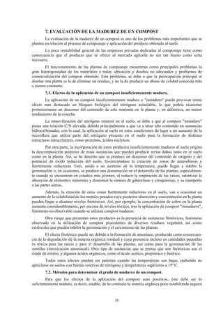 26
7. EVALUACIÓN DE LA MADUREZ DE UN COMPOST
La evaluación de la madurez de un compost es uno de los problemas más importantes que se
plantea en relación al proceso de compostaje y aplicación del producto obtenido al suelo.
La poca rentabilidad general de las empresas privadas dedicadas al compostaje tiene como
consecuencia que el producto que se ofrece al mercado agrícola no sea tan bueno como sería
necesario.
El funcionamiento de las plantas de compostaje encuentran como principales problemas la
gran heterogeneidad de los materiales a tratar, ubicación y diseños no adecuados y problemas de
comercialización del compost obtenido. Este problema, se debe a que la preocupación principal al
diseñar una planta es la de eliminar un residuo, y no la de producir un abono de calidad conocida más
o menos constante.
7.1. Efectos de la aplicación de un compost insuficientemente maduro.
La aplicación de un compost insuficientemente maduro o "inmaduro" puede provocar como
efecto más destacado un bloqueo biológico del nitrógeno asimilable, lo que podría ocasionar
posteriormente un descenso del contenido de este nutriente en la planta y, en definitiva, un menor
rendimiento de la cosecha.
La inmovilización del nitrógeno mineral en el suelo, se debe a que el compost "inmaduro"
posee una relación C/N elevada, debido principalmente a que va a tener alto contenido en sustancias
hidrocarbonadas, con lo cual, la aplicación al suelo en estas condiciones da lugar a un aumento de la
microflora que utiliza parte del nitrógeno presente en el suelo para la formación de distintas
estructuras intracelulares, como proteínas, ácidos nucleícos.
Por otra parte, la incorporación de estos productos insuficientemente maduros al suelo origina
la descomposición posterior de estas sustancias que pueden producir serios daños tanto en el suelo
como en la planta. Así, se ha descrito que se produce un descenso del contenido de oxígeno y del
potencial de óxido reducción del suelo, favoreciéndose la creación de zonas de anaerobiosis y
fuertemente reductoras. Esto, unido a un aumento de la temperatura, puede llegar a inhibir la
germinación o, en ocasiones, se produce una disminución en el desarrollo de las plantas, especialmen-
te cuando se encuentran en estadios más jóvenes, al reducir la respiración de las raíces, ralentizar la
absorción de elementos minerales y disminuir la síntesis de giberelinas y citoquininas, y su transporte
a las partes aéreas.
Además, la creación de estas zonas fuertemente reductoras en el suelo, van a ocasionar un
aumento de la solubilidad de los metales pesados cuya posterior absorción y concentración en la planta
pueden llegar a alcanzar niveles fitotóxicos. Así, por ejemplo, la concentración de cobre en la planta
aumenta considerablemente, por encima de niveles tóxicos, tras la aplicación de compost "inmaduros",
fenómeno no observable cuando se utilizan compost maduros.
Otro riesgo que presentan estos productos es la presencia de sustancias fitotóxicas, fenómeno
observado en la utilización de compost procedentes de diversos residuos vegetales, así como
estiércoles que pueden inhibir la germinación y el crecimiento de las plantas.
El efecto fitotóxico puede ser debido a la formación de amoníaco, producido como consecuen-
cia de la degradación de la materia orgánica residual y cuya presencia incluso en cantidades pequeñas
es tóxica para las raíces y para el desarrollo de las plantas, así como para la germinación de las
semillas (intoxicación amoniacal). Otro tipo de sustancias que se piensa que son fitotóxicas son el
óxido de etileno, y algunos ácidos orgánicos, como el ácido acético, propiónico y butírico.
Todos estos efectos pueden ser patentes cuando las temperaturas son bajas, pudiendo no
apreciarse en suelos con buenas reservas de nitrógeno y temperaturas superiores a 15º C.
7.2. Métodos para determinar el grado de madurez de un compost.
Para que los efectos de la aplicación del compost sean positivos, éste debe ser lo
suficientemente maduro, es decir, estable, de lo contrario la materia orgánica poco estabilizada seguirá
 