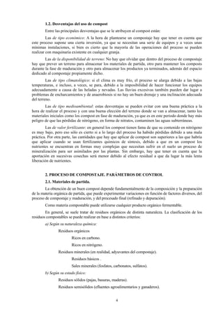 4
1.2. Desventajas del uso de compost
Entre las principales desventajas que se le atribuyen al compost están:
Las de tipo económico: A la hora de plantearse un compostaje hay que tener en cuenta que
este proceso supone una cierta inversión, ya que se necesitan una serie de equipos y a veces unas
mínimas instalaciones, si bien es cierto que la mayoría de las operaciones del proceso se pueden
realizar con maquinaria existente en cualquier granja.
Las de la disponibilidad de terreno: No hay que olvidar que dentro del proceso de compostaje
hay que prever un terreno para almacenar los materiales de partida, otro para mantener los composts
durante la fase de maduración y otro para almacenar los productos ya terminados, además del espacio
dedicado al compostaje propiamente dicho.
Las de tipo climatológico: si el clima es muy frío, el proceso se alarga debido a las bajas
temperaturas, e incluso, a veces, se para, debido a la imposibilidad de hacer funcionar los equipos
adecuadamente a causa de las heladas y nevadas. Las lluvias excesivas también pueden dar lugar a
problemas de encharcamientos y de anaerobiosis si no hay un buen drenaje y una inclinación adecuada
del terreno.
Las de tipo medioambiental: estas desventajas se pueden evitar con una buena práctica a la
hora de realizar el proceso y con una buena elección del terreno donde se van a almacenar, tanto los
materiales iniciales como los compost en fase de maduración, ya que es en este periodo donde hay más
peligro de que las pérdidas de nitrógeno, en forma de nitratos, contaminen las aguas subterráneas.
Las de valor fertilizante: en general los compost tienen fama de que su contenido en nitrógeno
es muy bajo, pero eso sólo es cierto si a lo largo del proceso ha habido pérdidas debido a una mala
práctica. Por otra parte, las cantidades que hay que aplicar de compost son superiores a las que habría
que aplicar cuando se usan fertilizantes químicos de síntesis, debido a que en un compost los
nutrientes se encuentran en formas muy complejas que necesitan sufrir en el suelo un proceso de
mineralización para ser asimilados por las plantas. Sin embargo, hay que tener en cuenta que la
aportación en sucesivas cosechas será menor debido al efecto residual a que da lugar la más lenta
liberación de nutrientes.
2. PROCESO DE COMPOSTAJE. PARÁMETROS DE CONTROL
2.1. Materiales de partida.
La obtención de un buen compost depende fundamentalmente de la composición y la preparación
de la materia orgánica de partida, que puede experimentar variaciones en función de factores diversos, del
proceso de compostaje y maduración, y del procesado final (refinado y depuración).
Como materia compostable puede utilizarse cualquier producto orgánico fermentable.
En general, se suele tratar de residuos orgánicos de distinta naturaleza. La clasificación de los
residuos compostables se puede realizar en base a distintos criterios:
a) Según su naturaleza química:
Residuos orgánicos
Ricos en carbono.
Ricos en nitrógeno.
Residuos minerales (en realidad, adyuvantes del compostaje).
Residuos básicos .
Sales minerales (fosfatos, carbonatos, sulfatos).
b) Según su estado físico:
Residuos sólidos (pajas, basuras, maderas).
Residuos semisólidos (efluentes agroalimentarios y ganaderos).
 
