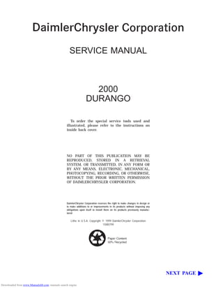 SERVICE MANUAL
2000
DURANGO
To order the special service tools used and
illustrated, please refer to the instructions on
inside back cover.
NO PART OF THIS PUBLICATION MAY BE
REPRODUCED, STORED IN A RETRIEVAL
SYSTEM, OR TRANSMITTED, IN ANY FORM OR
BY ANY MEANS, ELECTRONIC, MECHANICAL,
PHOTOCOPYING, RECORDING, OR OTHERWISE,
WITHOUT THE PRIOR WRITTEN PERMISSION
OF DAIMLERCHRYSLER CORPORATION.
DaimlerChrysler Corporation reserves the right to make changes in design or
to make additions to or improvements in its products without imposing any
obligations upon itself to install them on its products previously manufac-
tured.
Litho in U.S.A. Copyright © 1999 DaimlerChrysler Corporation
15M0799
NEXT PAGE ©
Downloaded from www.Manualslib.com manuals search engine
 