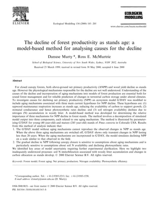 Ecological Modelling 134 (2000) 185–205
The decline of forest productivity as stands age: a
model-based method for analysing causes for the decline
Danuse Murty *, Ross E. McMurtrie
School of Biological Science, Uni6ersity of New South Wales, Sydney, NSW 2052, Australia
Received 23 March 1999; received in revised form 30 May 2000; accepted 6 June 2000
Abstract
For closed canopy forests, both above-ground net primary productivity (ANPP) and wood yield decline as stands
age. However the physiological mechanisms responsible for the decline are not well understood. Understanding of the
causes of the decline and incorporation of aging mechanisms into models of forest production are essential both for
sound forest management and for reliable prediction of changes in terrestrial carbon storage under altered climates.
To investigate causes for declining net primary productivity (NPP) an ecosystem model G’DAY was modified to
include aging mechanisms associated with three main current hypotheses for NPP decline. These hypotheses are: (1)
sapwood maintenance respiration increases as stands age, reducing the availability of carbon to support growth; (2)
stomatal conductance and hence photosynthetic rates decline; and (3) soil nitrogen availability declines due to
nitrogen (N) accumulation in woody litter. A model-based method was developed for determining the relative
importance of three mechanisms for NPP decline in forest stands. The method involves a decomposition of simulated
model output into three components, each related to one aging mechanism. The method is illustrated by parameter-
izing G’DAY for young (40 year-old) and mature (245 year-old) stands of Pinus contorta in Colorado USA. Results
from this method of analysis indicate that:
1. The G’DAY model without aging mechanisms cannot reproduce the observed changes in NPP as stands age.
When the above three aging mechanisms are switched off, G’DAY shows only transient changes in NPP lasting
less than 20 years. When the aging mechanisms are incorporated in G’DAY, the model simulates declining NPP
on a scale similar to that observed in the field.
2. The gradual decline in NPP following canopy closure is sensitive to assumptions about aging mechanisms and is
particularly sensitive to assumptions about soil N availability and declining photosynthetic rates.
We identified key areas of model uncertainty requiring further experimental clarification. Here we highlight two
inadequately understood processes: soil N immobilization associated with woody litter accumulation and changes in
carbon allocation as stands develop. © 2000 Elsevier Science B.V. All rights reserved.
Keywords: Forest model; Forest aging; Net primary production; Nitrogen availability; Photosynthetic efficiency
www.elsevier.com/locate/ecolmodel
* Corresponding author. Tel.: +61-2-9385-2213; fax: +61-2-9385-1558.
E-mail address: d.murty@unsw.edu.au (D. Murty).
0304-3800/00/$ - see front matter © 2000 Elsevier Science B.V. All rights reserved.
PII: S0304-3800(00)00345-8
 