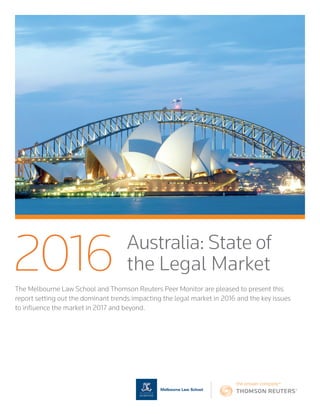 The Melbourne Law School and Thomson Reuters Peer Monitor are pleased to present this
report setting out the dominant trends impacting the legal market in 2016 and the key issues
to influence the market in 2017 and beyond.
2016 Australia: State of
the Legal Market
 