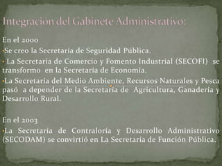 En el 2000
•Se creo la Secretaría de Seguridad Pública.
• La Secretaria de Comercio y Fomento Industrial (SECOFI) se
transformo en la Secretaría de Economía.
•La Secretaría del Medio Ambiente, Recursos Naturales y Pesca
pasó a depender de la Secretaría de Agricultura, Ganadería y
Desarrollo Rural.
En el 2003
•La Secretaría de Contraloría y Desarrollo Administrativo
(SECODAM) se convirtió en La Secretaría de Función Pública.
 