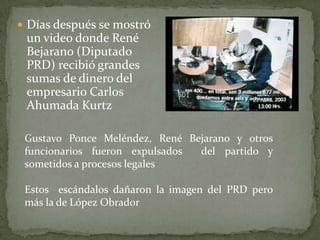 Días después se mostró
un video donde René
Bejarano (Diputado
PRD) recibió grandes
sumas de dinero del
empresario Carlos
Ahumada Kurtz
Gustavo Ponce Meléndez, René Bejarano y otros
funcionarios fueron expulsados del partido y
sometidos a procesos legales
Estos escándalos dañaron la imagen del PRD pero
más la de López Obrador
 