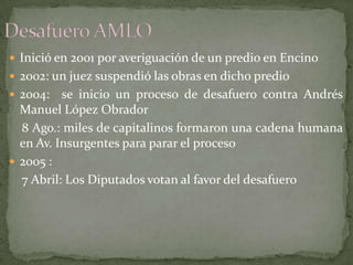  Inició en 2001 por averiguación de un predio en Encino
 2002: un juez suspendió las obras en dicho predio
 2004: se inicio un proceso de desafuero contra Andrés
Manuel López Obrador
8 Ago.: miles de capitalinos formaron una cadena humana
en Av. Insurgentes para parar el proceso
 2005 :
7 Abril: Los Diputados votan al favor del desafuero
 