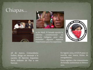 28 de marzo, Comandanta
Esther, dirige un mensaje a la
nación. El Ejercito Zapatista
daría órdenes de Paz a sus
fuerzas.
25 de Abril, El Senado aprobó la
reforma constitucional en
materia indígena pero deja
excluídos algunos aspectos
importantes para los zapatistas.
En Agosto 2003, el EZLN puso en
marcha una nueva forma de
autogobierno.
Estas regirían a las comunidades
declaradas autónomas en febrero
2001.
 