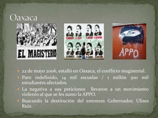  22 de mayo 2006, estalló en Oaxaca, el conflicto magisterial.
 Paro indefinido, 14 mil escuelas / 1 millón 300 mil
estudiantes afectados.
 La negativa a sus peticiones llevaron a un movimiento
violento al que se les sumo la APPO.
 Buscando la destitución del entonces Gobernador, Ulises
Ruiz.
 