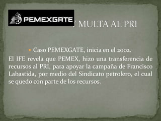  Caso PEMEXGATE, inicia en el 2002.
El IFE revela que PEMEX, hizo una transferencia de
recursos al PRI, para apoyar la campaña de Francisco
Labastida, por medio del Sindicato petrolero, el cual
se quedo con parte de los recursos.
 